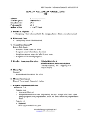 KTSP Perangkat Pembelajaran Tingkat SD, MI, DAN SDLB


                     RENCANA PELAKSANAAN PEMBELAJARAN
                                   ( RPP )

Sekolah                   : ..............................
Mata Pelajaran            : Matematika
Kelas/Semester            : V/ I
Pertemuan Ke              : 1-5
Alokasi Waktu             : 10 x 35 Menit

A. Standar Kompetensi :
   4. Menghitung volum kubus dan balok dan menggunakannya dalam pemecahan masalah

B. Kompetensi Dasar
   4.1 Menghitung volum kubus dan balok

C. Tujuan Pembelajaran**
   Peserta didik dapat :
    Mencari Volume Kubus dan Balok
    Mengenal rumus volume kubus dan balok
    Menghitung volume kubus dan balok dengan rumus
    Mengenal satuan volume yang baku

 Karakter siswa yang diharapkan : Disiplin ( Discipline ),
                                   Rasa hormat dan perhatian ( respect )
                                    Tekun ( diligence ) dan Tanggung jawab (
                                   responsibility )
D. Materi Ajar
   Geometri
    Menemukan volume kubus dan balok

E. Metode Pembelajaran
   Diskusi, Tanya Jawab, Ekspositori, Latihan

F. Langkah-langkah Pembelajaran
    Pertemuan ke 1
    Kegiatan awal
       - Apresepsi/ Motivasi
       - Mengenalkan macam-macam bangun ruang misalnya ruangan kelas, kotak kapur,
          penghapus papan tulis yang berbentuk balok, dan benda-benda lain yang berbentuk
          kubus.
    Kegiatan Inti
       Eksplorasi
         Dalam kegiatan eksplorasi, guru:

                                  Rencana Pelaksanaan Pembelajaran (RPP)                           345
                                     www.jufri saleh, muhammad.com
 