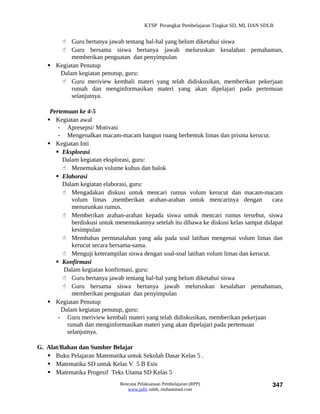 KTSP Perangkat Pembelajaran Tingkat SD, MI, DAN SDLB


        Guru bertanya jawab tentang hal-hal yang belum diketahui siswa
        Guru bersama siswa bertanya jawab meluruskan kesalahan pemahaman,
          memberikan penguatan dan penyimpulan
    Kegiatan Penutup
      Dalam kegiatan penutup, guru:
        Guru meriview kembali materi yang telah didiskusikan, memberikan pekerjaan
          rumah dan menginformasikan materi yang akan dipelajari pada pertemuan
          selanjutnya.

    Pertemuan ke 4-5
    Kegiatan awal
       - Apresepsi/ Motivasi
       - Mengenalkan macam-macam bangun ruang berbentuk limas dan prisma kerucut.
    Kegiatan Inti
       Eksplorasi
         Dalam kegiatan eksplorasi, guru:
          Menemukan volume kubus dan balok
       Elaborasi
         Dalam kegiatan elaborasi, guru:
          Mengadakan diskusi untuk mencari rumus volum kerucut dan macam-macam
            volum limas ,memberikan arahan-arahan untuk mencarinya dengan               cara
            menurunkan rumus.
          Memberikan arahan-arahan kepada siswa untuk mencari rumus tersebut, siswa
            berdiskusi untuk menemukannya setelah itu dibawa ke diskusi kelas sampat didapat
            kesimpulan
          Membahas permasalahan yang ada pada soal latihan mengenai volum limas dan
            kerucut secara bersama-sama.
          Menguji keterampilan siswa dengan soal-soal latihan volum limas dan kerucut.
       Konfirmasi
         Dalam kegiatan konfirmasi, guru:
          Guru bertanya jawab tentang hal-hal yang belum diketahui siswa
          Guru bersama siswa bertanya jawab meluruskan kesalahan pemahaman,
            memberikan penguatan dan penyimpulan
    Kegiatan Penutup
        Dalam kegiatan penutup, guru:
       - Guru meriview kembali materi yang telah didiskusikan, memberikan pekerjaan
          rumah dan menginformasikan materi yang akan dipelajari pada pertemuan
          selanjutnya.

G. Alat/Bahan dan Sumber Belajar
    Buku Pelajaran Matematika untuk Sekolah Dasar Kelas 5 .
    Matematika SD untuk Kelas V 5 B Esis
    Matematika Progesif Teks Utama SD Kelas 5
                              Rencana Pelaksanaan Pembelajaran (RPP)                        347
                                 www.jufri saleh, muhammad.com
 