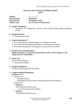 KTSP Perangkat Pembelajaran Tingkat SD, MI, DAN SDLB


                      RENCANA PELAKSANAAN PEMBELAJARAN
                                    ( RPP )

Sekolah                    :   .........................
Mata Pelajaran             :   Matematika
Kelas/semester             :   IV (Empat) /1 (satu)
Alokasi waktu              :   10 x 35 menit (4 X pertemuan)

A. Standar Kompetensi :
   1.   Memahami dan menggunakan sifat-sifat operasi hitung bilangan dalam pemecahan
       masalah

B. Kompetensi Dasar
   1.2. Mengurutkan bilangan

C. Tujuan Pembelajaran**
    Siswa dapat Menulis lambang bilangan sesuai dengan nilai tempat
    Siswa dapat Membandingkan dua bilangan yang melibatkan nilai tempat
    Siswa dapat Mengurutkan nilai bilangan dari yang terkecil atau terbesar

 Karakter siswa yang diharapkan :
  disiplin ( Discipline ), rasa hormat dan perhatian ( respect ), tekun ( diligence ) dan
  tanggung jawab ( responsibility )

D. Materi Ajar
   Operasi Hitung Bilangan
    Mengurutkan Bilangan

E. Metode Pembelajaran
   Percobaan, diskusi, ekspositori, dan latihan

F. Langkah-langkah Pembelajaran          :
   Pertemuan ke 1-2
    Kegiatan awal
       - Apresepsi/ Motivasi
       - Mengingatkan kembali tentang konsep bilangan bulat dan contohnya.
    Kegiatan Inti
       Eksplorasi
        Dalam kegiatan eksplorasi, guru:
         Siswa dapat Mengurutkan bilangan
       Elaborasi
        Dalam kegiatan elaborasi, guru:


                                 Rencana Pelaksanaan Pembelajaran (RPP)                        179
                                    www.jufri saleh, muhammad.com
 