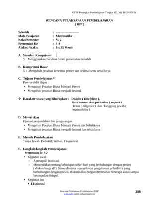 KTSP Perangkat Pembelajaran Tingkat SD, MI, DAN SDLB


                     RENCANA PELAKSANAAN PEMBELAJARAN
                                   ( RPP )

Sekolah                   :   ..............................
Mata Pelajaran            :   Matematika
Kelas/Semester            :   V/ 2
Pertemuan Ke              :   1-4
Alokasi Waktu             :   8 x 35 Menit

A. Standar Kompetensi :
   5. Menggunakan Pecahan dalam pemecahan masalah

B. Kompetensi Dasar
   5.1 Mengubah pecahan kebentuk persen dan desimal serta sebaliknya

C. Tujuan Pembelajaran**
   Peserta didik dapat :
    Mengubah Pecahan Biasa Menjadi Persen
    Mengubah pecahan Biasa menjadi desimal

 Karakter siswa yang diharapkan : Disiplin ( Discipline ),
                                   Rasa hormat dan perhatian ( respect )
                                    Tekun ( diligence ) dan Tanggung jawab (
                                   responsibility )

D. Materi Ajar
   Operasi penjumlahan dan pengurangan
    Mengubah Pecahan Biasa Menjadi Persen dan Sebaliknya
    Mengubah pecahan Biasa menjadi desimal dan sebaliknya

E. Metode Pembelajaran
   Tanya Jawab, Deduktif, latihan, Ekspositori

F. Langkah-langkah Pembelajaran
    Pertemuan ke 1-2
    Kegiatan awal
       - Apresepsi/ Motivasi
       - Menceritakan tentang kehidupan sehari-hari yang berhubungan dengan persen
          ( diskon harga dll). Siswa diminta menceritakan pengalaman pribadinya yang
          berhubungan dengan persen, diskusi kelas dengan membahas beberapa kasus sampai
          kesimpulan didapat.
    Kegiatan Inti
       Eksplorasi

                                  Rencana Pelaksanaan Pembelajaran (RPP)                             355
                                     www.jufri saleh, muhammad.com
 