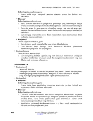 KTSP Perangkat Pembelajaran Tingkat SD, MI, DAN SDLB


      Dalam kegiatan eksplorasi, guru:
       Peserta didik dapat Mengubah pecahan kebentuk persen dan desimal serta
          sebaliknya
     Elaborasi
      Dalam kegiatan elaborasi, guru:
       Siswa diminta menceritakan pengalaman pribadinya yang berhubungan dengan
          persen, diskusi kelas dengan membahas beberapa kasus sampai kesimpulan didapat.
       Guru dan siswa bersama-sama menyimpulkan rumus cara mencari persen dari
          kuantitas dan mencari kuantitas dari persen dari contoh-contoh yang telah diberikan
          oleh siswa.
       Guru menguji keterampilan siswa dalam menentukan persen dan kuantitas dalam
          soal cerita maupun soal isian.
     Konfirmasi
       Dalam kegiatan konfirmasi, guru:
       Guru bertanya jawab tentang hal-hal yang belum diketahui siswa
       Guru bersama siswa bertanya jawab meluruskan kesalahan pemahaman,
          memberikan penguatan dan penyimpulan
   Kegiatan Penutup
      Dalam kegiatan penutup, guru:
       Guru mengulang kembali kegiatan yang telah dilakukan memberikan kesimpulan
          kemudian memberikan pekerjaan rumah dan menginformasikan materi yang akan
          dibahas pada pertemuan selanjutnya.

   Pertemuan ke 3-4
   Kegiatan awal
      - Apresepsi/ Motivasi
      - Mengingatkan kembali macam-macam pecahan yang mereka ketahui atau yang telah
         mereka pelajari pada kelas sebelumnya. Menjelaskan bahwa ada banyak pecahan
         yang akan di pelajari pada pertemuan ini seperti persen dan desimal.
   Kegiatan Inti
      Eksplorasi
        Dalam kegiatan eksplorasi, guru:
         Peserta didik dapat Menjelaskan pengertian persen dan pecahan desimal serta
           kegunaannya dalam kehidupan sehari-hari.
      Elaborasi
        Dalam kegiatan elaborasi, guru:
         Guru dan siswa bersama-sama mencari cara mengubah pecahan biasa ke persen
           maupun ke desimal ataupun sebaliknya mengubah persen dan pecahan desimal ke
           pecahan biasa, siswa diberi permasalahan guru memberikan arahan untuk
           menyelesaikan permasalahan yang diberikan.
         Menjelaskan tanda-tanda ketaksamaan seperti >, < dan = untuk membandingkan
           dua buah pecahan yang berbeda jenis.


356                           Rencana Pelaksanaan Pembelajaran (RPP)
                                 www.jufri saleh, muhammad.com
 