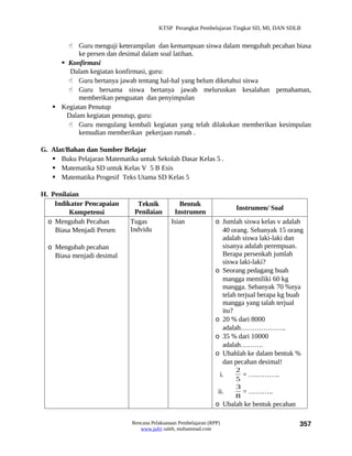 KTSP Perangkat Pembelajaran Tingkat SD, MI, DAN SDLB


        Guru menguji keterampilan dan kemampuan siswa dalam mengubah pecahan biasa
           ke persen dan desimal dalam soal latihan.
      Konfirmasi
        Dalam kegiatan konfirmasi, guru:
        Guru bertanya jawab tentang hal-hal yang belum diketahui siswa
        Guru bersama siswa bertanya jawab meluruskan kesalahan pemahaman,
           memberikan penguatan dan penyimpulan
    Kegiatan Penutup
       Dalam kegiatan penutup, guru:
        Guru mengulang kembali kegiatan yang telah dilakukan memberikan kesimpulan
           kemudian memberikan pekerjaan rumah .

G. Alat/Bahan dan Sumber Belajar
    Buku Pelajaran Matematika untuk Sekolah Dasar Kelas 5 .
    Matematika SD untuk Kelas V 5 B Esis
    Matematika Progesif Teks Utama SD Kelas 5

H. Penilaian
    Indikator Pencapaian        Teknik          Bentuk
                                                                        Instrumen/ Soal
         Kompetensi            Penilaian      Instrumen
  o Mengubah Pecahan         Tugas           Isian              o Jumlah siswa kelas v adalah
    Biasa Menjadi Persen     Indvidu                              40 orang. Sebanyak 15 orang
                                                                  adalah siswa laki-laki dan
  o Mengubah pecahan                                              sisanya adalah perempuan.
    Biasa menjadi desimal                                         Berapa persenkah jumlah
                                                                  siswa laki-laki?
                                                                o Seorang pedagang buah
                                                                  mangga memiliki 60 kg
                                                                  mangga. Sebanyak 70 %nya
                                                                  telah terjual berapa kg buah
                                                                  mangga yang talah terjual
                                                                  itu?
                                                                o 20 % dari 8000
                                                                  adalah………………..
                                                                o 35 % dari 10000
                                                                  adalah……….
                                                                o Ubahlah ke dalam bentuk %
                                                                  dan pecahan desimal!
                                                                        2
                                                                   i.     = …………..
                                                                        5
                                                                        3
                                                                  ii.     = ………..
                                                                        8
                                                                o Ubalah ke bentuk pecahan

                             Rencana Pelaksanaan Pembelajaran (RPP)                          357
                                www.jufri saleh, muhammad.com
 