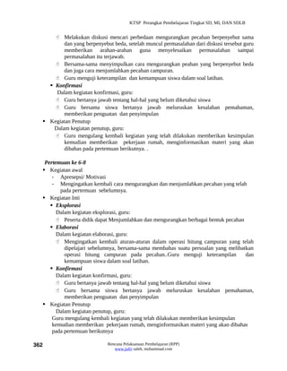 KTSP Perangkat Pembelajaran Tingkat SD, MI, DAN SDLB


       Melakukan diskusi mencari perbedaan mengurangkan pecahan berpenyebut sama
          dan yang berpenyebut beda, setelah muncul permasalahan dari diskusi tersebut guru
          memberikan arahan-arahan guna menyelesaikan permasalahan sampai
          permasalahan itu terjawab.
       Bersama-sama menyimpulkan cara mengurangkan peahan yang berpenyebut beda
          dan juga cara menjumlahkan pecahan campuran.
       Guru menguji keterampilan dan kemampuan siswa dalam soal latihan.
     Konfirmasi
       Dalam kegiatan konfirmasi, guru:
       Guru bertanya jawab tentang hal-hal yang belum diketahui siswa
       Guru bersama siswa bertanya jawab meluruskan kesalahan pemahaman,
          memberikan penguatan dan penyimpulan
   Kegiatan Penutup
      Dalam kegiatan penutup, guru:
       Guru mengulang kembali kegiatan yang telah dilakukan memberikan kesimpulan
          kemudian memberikan pekerjaan rumah, menginformasikan materi yang akan
          dibahas pada pertemuan berikutnya. .

   Pertemuan ke 6-8
   Kegiatan awal
      - Apresepsi/ Motivasi
      - Mengingatkan kembali cara mengurangkan dan menjumlahkan pecahan yang telah
         pada pertemuan sebelumnya.
   Kegiatan Inti
      Eksplorasi
        Dalam kegiatan eksplorasi, guru:
         Peserta didik dapat Menjumlahkan dan mengurangkan berbagai bentuk pecahan
      Elaborasi
        Dalam kegiatan elaborasi, guru:
         Mengingatkan kembali aturan-aturan dalam operasi hitung campuran yang telah
           dipelajari sebelumnya, bersama-sama membahas suatu persoalan yang melibatkan
           operasi hitung campuran pada pecahan..Guru menguji keterampilan          dan
           kemampuan siswa dalam soal latihan.
      Konfirmasi
        Dalam kegiatan konfirmasi, guru:
         Guru bertanya jawab tentang hal-hal yang belum diketahui siswa
         Guru bersama siswa bertanya jawab meluruskan kesalahan pemahaman,
           memberikan penguatan dan penyimpulan
   Kegiatan Penutup
        Dalam kegiatan penutup, guru:
      Guru mengulang kembali kegiatan yang telah dilakukan memberikan kesimpulan
      kemudian memberikan pekerjaan rumah, menginformasikan materi yang akan dibahas
      pada pertemuan berikutnya

362                          Rencana Pelaksanaan Pembelajaran (RPP)
                                www.jufri saleh, muhammad.com
 