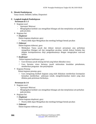 KTSP Perangkat Pembelajaran Tingkat SD, MI, DAN SDLB


E. Metode Pembelajaran
   Tanya Jawab, Deduktif, latihan, Ekspositori

F. Langkah-langkah Pembelajaran
    Pertemuan ke 1-3
    Kegiatan awal
       - Apresepsi/ Motivasi
       - Mengingatkan kembali cara mengalikan bilangan asli dan menjelaskan arti perkalian
          pada pecahan.
    Kegiatan Inti
       Eksplorasi
         Dalam kegiatan eksplorasi, guru:
          Peserta didik dapat Mengalikan dan membagi berbagai bentuk pecahan
       Elaborasi
         Dalam kegiatan elaborasi, guru:
          Melakukan Tanya jawab dan diskusi mencari persamaan atau perbedaan
            mengalikan bilangan asli dan mengalikan pecahan, setelah diskusi berjalan dan
            didapat kesimpulansiswa diuji pengetahuaannya dengan mengerjakan soal-soal
            latihan
       Konfirmasi
         Dalam kegiatan konfirmasi, guru:
          Guru bertanya jawab tentang hal-hal yang belum diketahui siswa
          Guru bersama siswa bertanya jawab meluruskan kesalahan pemahaman,
            memberikan penguatan dan penyimpulan
    Kegiatan Penutup
        Dalam kegiatan penutup, guru:
          Guru mengulang kembali kegiatan yang telah dilakukan memberikan kesimpulan
            kemudian memberikan pekerjaan rumah, menginformasikan materi yang akan
            dibahas pada pertemuan berikutnya.

     Pertemuan ke 3-6
     Kegiatan awal
        - Apresepsi/ Motivasi
        - Mengingatkan kembali cara mengalikan bilangan asli dan menjelaskan arti perkalian
           pada pecahan.
     Kegiatan Inti
        Eksplorasi
          Dalam kegiatan eksplorasi, guru:
           Peserta didik dapat Mengalikan dan membagi berbagai bentuk pecahan
        Elaborasi
          Dalam kegiatan elaborasi, guru:



366                            Rencana Pelaksanaan Pembelajaran (RPP)
                                  www.jufri saleh, muhammad.com
 