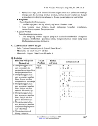 KTSP Perangkat Pembelajaran Tingkat SD, MI, DAN SDLB


        Melakukan Tanya jawab dan diskusi mencari persamaan atau perbedaan membagi
           bilangan asli dan membagi pecahan pecahan, setelah diskusi berjalan dan didapat
           kesimpulan siswa diuji pengetahuaannya dengan mengerjakan soal-soal latihan
      Konfirmasi
        Dalam kegiatan konfirmasi, guru:
        Guru bertanya jawab tentang hal-hal yang belum diketahui siswa
        Guru bersama siswa bertanya jawab meluruskan kesalahan pemahaman,
           memberikan penguatan dan penyimpulan
    Kegiatan Penutup
       Dalam kegiatan penutup, guru:
        Guru mengulang kembali kegiatan yang telah dilakukan memberikan kesimpulan
           kemudian memberikan pekerjaan rumah, menginformasikan materi yang akan
           dibahas pada pertemuan berikutnya

G. Alat/Bahan dan Sumber Belajar
    Buku Pelajaran Matematika untuk Sekolah Dasar Kelas 5 .
    Matematika SD untuk Kelas V 5 B Esis
    Matematika Progesif Teks Utama SD Kelas 5

H. Penilaian
    Indikator Pencapaian       Teknik           Bentuk
                                                                           Instrumen/ Soal
         Kompetensi           Penilaian       Instrumen
  o Menghitung perkalian    Tugas            Isian                4   3
    dan pembagian dan       Indvidu                             o 5 x 20 =
    pembagian pecahan biasa                                           ………………..
    dengan pecahan biasa                                           3          2
  o Menghitung perkalian                                              2
                                                                o 4 x         3 =………………..
    dan pembagian pecahan
                                                                   2          3
    biasa dengan pecahan                                         1
    campuran dan sebaliknya                                     o 5 x        10 = ………………
  o Menghitung perkalian                                          4    3
    dan pembagian pecahan                                       o 5 : 20 = ………………..
    biasa dengan pecahan                                            3   2
    desimal dan sebaliknya                                        2
                                                                o 4 : 3 =………………..
  o Menghitung perkalian                                                  2    3
    dan pembagian pecahan                                             1
                                                                o         5 : 10 = ………………
    biasa dengan pecahan
    persen dan sebaliknya                                       o
  o Menghitung perkalian
    dan pembagian pecahan
    campuran dengan persen
    dan sebaliknya
  o Menghitung operasi
    hitung campuran
                             Rencana Pelaksanaan Pembelajaran (RPP)                          367
                                www.jufri saleh, muhammad.com
 