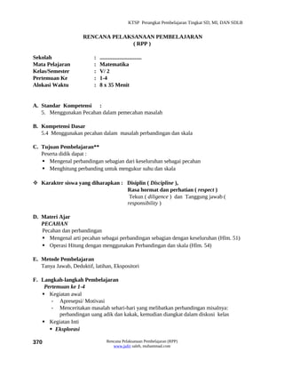 KTSP Perangkat Pembelajaran Tingkat SD, MI, DAN SDLB


                     RENCANA PELAKSANAAN PEMBELAJARAN
                                   ( RPP )

Sekolah                   :   ..............................
Mata Pelajaran            :   Matematika
Kelas/Semester            :   V/ 2
Pertemuan Ke              :   1-4
Alokasi Waktu             :   8 x 35 Menit


A. Standar Kompetensi :
   5. Menggunakan Pecahan dalam pemecahan masalah

B. Kompetensi Dasar
   5.4 Menggunakan pecahan dalam masalah perbandingan dan skala

C. Tujuan Pembelajaran**
   Peserta didik dapat :
    Mengenal perbandingan sebagian dari keseluruhan sebagai pecahan
    Menghitung perbanding untuk mengukur suhu dan skala

 Karakter siswa yang diharapkan : Disiplin ( Discipline ),
                                   Rasa hormat dan perhatian ( respect )
                                    Tekun ( diligence ) dan Tanggung jawab (
                                   responsibility )

D. Materi Ajar
   PECAHAN
   Pecahan dan perbandingan
    Mengenal arti pecahan sebagai perbandingan sebagian dengan keseluruhan (Hlm. 51)
    Operasi Hitung dengan menggunakan Perbandingan dan skala (Hlm. 54)

E. Metode Pembelajaran
   Tanya Jawab, Deduktif, latihan, Ekspositori

F. Langkah-langkah Pembelajaran
    Pertemuan ke 1-4
    Kegiatan awal
       - Apresepsi/ Motivasi
       - Menceritakan masalah sehari-hari yang melibatkan perbandingan misalnya:
          perbandingan uang adik dan kakak, kemudian diangkat dalam diskusi kelas
    Kegiatan Inti
       Eksplorasi

370                               Rencana Pelaksanaan Pembelajaran (RPP)
                                     www.jufri saleh, muhammad.com
 