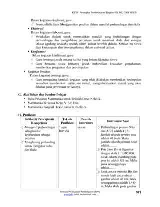 KTSP Perangkat Pembelajaran Tingkat SD, MI, DAN SDLB


       Dalam kegiatan eksplorasi, guru:
        Peserta didik dapat Menggunakan pecahan dalam masalah perbandingan dan skala
      Elaborasi
       Dalam kegiatan elaborasi, guru:
        Melakukan diskusi untuk memecahkan masalah yang berhubungan dengan
           perbandingan dan mengadakan percobaan untuk membuat skala dari ruangan
           sekitar (gedung sekolah) setelah diberi arahan terlebih dahulu. Setelah itu siswa
           diuji kemampuan dan keterampilannya dalam soal-soal latihan.
      Konfirmasi
        Dalam kegiatan konfirmasi, guru:
        Guru bertanya jawab tentang hal-hal yang belum diketahui siswa
        Guru bersama siswa bertanya jawab meluruskan kesalahan pemahaman,
           memberikan penguatan dan penyimpulan
    Kegiatan Penutup
       Dalam kegiatan penutup, guru:
        Guru mengulang kembali kegiatan yang telah dilakukan memberikan kesimpulan
           kemudian memberikan pekerjaan rumah, menginformasikan materi yang akan
           dibahas pada pertemuan berikutnya.

G. Alat/Bahan dan Sumber Belajar
    Buku Pelajaran Matematika untuk Sekolah Dasar Kelas 5 .
    Matematika SD untuk Kelas V 5 B Esis
    Matematika Progesif Teks Utama SD Kelas 5

H. Penilaian
    Indikator Pencapaian        Teknik           Bentuk
                                                                        Instrumen/ Soal
         Kompetensi            Penilaian       Instrumen
  o Mengenal perbandingan    Tugas            uraian             o Perbandingan permen Nita
    sebagian dari            Indvidu                               dan Arief adalah 4 : 3.
    keseluruhan sebagai                                            Jumlah seluruh permen nita
    pecahan                                                        adalah 48 buah. Maka
  o Menghitung perbanding                                          jumlah seluruh permen Arief
    untuk mengukur suhu                                            adalah……..
    dan skala                                                    o Peta Jawa Barat digambar
                                                                   dengan skala 1: 1.500.000.
                                                                   Jarak Jakarta-Bandung pada
                                                                   peta itu adalah 6,5 cm. Maka
                                                                   jarak sesungguhnya
                                                                   adalah……
                                                                 o Jarak antara terminal Bis dan
                                                                   rumah Andi pada sebuah
                                                                   gambar adalah 42 cm. Jarak
                                                                   sesungguhnya adalah 1.440
                                                                   m. Maka skala pada gambar
                              Rencana Pelaksanaan Pembelajaran (RPP)                          371
                                 www.jufri saleh, muhammad.com
 