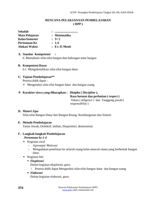 KTSP Perangkat Pembelajaran Tingkat SD, MI, DAN SDLB


                     RENCANA PELAKSANAAN PEMBELAJARAN
                                   ( RPP )

Sekolah                    :   ..............................
Mata Pelajaran             :   Matematika
Kelas/Semester             :   V/ 2
Pertemuan Ke               :   1-4
Alokasi Waktu              :   8 x 35 Menit

A. Standar Kompetensi :
   6. Memahami sifat-sifat bangun dan hubungan antar bangun

B. Kompetensi Dasar
   6.1 Mengidentifikasi sifat-sifat bangun datar

C. Tujuan Pembelajaran**
   Peserta didik dapat :
    Mengetahui sifat-sifat bangun datar dan bangun ruang

 Karakter siswa yang diharapkan : Disiplin ( Discipline ),
                                   Rasa hormat dan perhatian ( respect )
                                    Tekun ( diligence ) dan Tanggung jawab (
                                   responsibility )

D. Materi Ajar
   Sifat-sifat Bangun Datar dan Bangun Ruang, Kesebangunan dan Simetri

E. Metode Pembelajaran
   Tanya Jawab, Deduktif, latihan, Ekspositori, demonstrasi

F. Langkah-langkah Pembelajaran
    Pertemuan ke 1-4
    Kegiatan awal
       - Apresepsi/ Motivasi
       - Mengadakan penelitian ke seluruh ruang kelas mencari mana yang berbentuk bangun
          datar.
    Kegiatan Inti
       Eksplorasi
         Dalam kegiatan eksplorasi, guru:
          Peserta didik dapat Mengetahui sifat-sifat bangun datar dan bangun ruang
       Elaborasi
         Dalam kegiatan elaborasi, guru:


374                                Rencana Pelaksanaan Pembelajaran (RPP)
                                      www.jufri saleh, muhammad.com
 