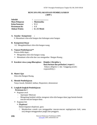 KTSP Perangkat Pembelajaran Tingkat SD, MI, DAN SDLB


                     RENCANA PELAKSANAAN PEMBELAJARAN
                                   ( RPP )

Sekolah                   :    ..............................
Mata Pelajaran            :    Matematika
Kelas/Semester            :    V/ 2
Pertemuan Ke              :    1-3
Alokasi Waktu             :    6 x 35 Menit


A. Standar Kompetensi :
   6. Memahami sifat-sifat bangun dan hubungan antar bangun

B. Kompetensi Dasar
   6.2 Mengidentifikasi sifat-sifat bangun ruang

C. Tujuan Pembelajaran**
   Peserta didik dapat :
    Mengetahui sifat-sifat bangun ruang
    Memahami sifat-sifat dan cara mengambar Bangun Ruang ;

 Karakter siswa yang diharapkan : Disiplin ( Discipline ),
                                   Rasa hormat dan perhatian ( respect )
                                    Tekun ( diligence ) dan Tanggung jawab (
                                   responsibility )

D. Materi Ajar
   Sifat-sifat Bangun Ruang,

E. Metode Pembelajaran
   Tanya Jawab, Deduktif, latihan, Ekspositori, demonstrasi

F. Langkah-langkah Pembelajaran
    Pertemuan ke 1
    Kegiatan awal
       - Apresepsi/ Motivasi
       - Mengulang kembali sekilas mengenai sifat-sifat bangun datar juga bentuk-bentuk
          macam-macam bangun datar.
    Kegiatan Inti
       Eksplorasi
         Dalam kegiatan eksplorasi, guru:
          Memberikan contoh cara menggambar macam-macam segitiga(sama kaki, sama
            sisi) dengan menggunakan jangka dan penggaris.

378                                Rencana Pelaksanaan Pembelajaran (RPP)
                                      www.jufri saleh, muhammad.com
 