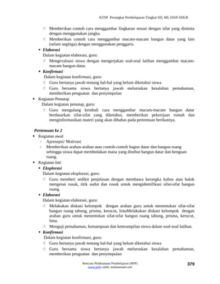 KTSP Perangkat Pembelajaran Tingkat SD, MI, DAN SDLB


     Memberikan contoh cara menggambar lingkaran sesuai dengan sifat yang diminta
        dengan menggunakan jangka.
     Memberikan contoh cara menggambar macam-macam bangun datar yang lain
        (selain segitiga) dengan menggunakan penggaris.
   Elaborasi
    Dalam kegiatan elaborasi, guru:
     Mengevaluasi siswa dengan mengerjakan soal-soal latihan menggambar macam-
        macam bangun datar.
   Konfirmasi
     Dalam kegiatan konfirmasi, guru:
     Guru bertanya jawab tentang hal-hal yang belum diketahui siswa
     Guru bersama siswa bertanya jawab meluruskan kesalahan pemahaman,
        memberikan penguatan dan penyimpulan
 Kegiatan Penutup
    Dalam kegiatan penutup, guru:
     Guru mengulang kembali cara menggambar macam-macam bangun datar
        berdasarkan sifat-sifat yang diketahui, memberikan pekerrjaan rumah dan
        menginformasikan materi yang akan dibahas pada pertemuan berikutnya.

 Pertemuan ke 2
 Kegiatan awal
    - Apresepsi/ Motivasi
    - Memberikan arahan-arahan atau contoh-contoh bagun datar dan bangun ruang
       sehingga siswa dapat membedakan mana yang disebut bangun datar dan benguan
       ruang.
 Kegiatan Inti
    Eksplorasi
      Dalam kegiatan eksplorasi, guru:
       Guru memberi sedikit penjelasan dengan membawa kerangka kubus atau balok
         mengenai rusuk, titik sudut dan rusuk untuk mengidentifikasi sifat-sifat bangun
         ruang.
    Elaborasi
      Dalam kegiatan elaborasi, guru:
       Melakukan diskusi kelompok dengan arahan guru untuk menentukan sifat-sifat
         bangun ruang tabung, prisma, kerucut, limaMelakukan diskusi kelompok dengan
         arahan guru untuk menentukan sifat-sifat bangun ruang tabung, prisma, kerucut,
         lima.
       Menguji pemahaman, kemampuan dan keterampilan siswa dalam soal-soal latihan.
    Konfirmasi
      Dalam kegiatan konfirmasi, guru:
       Guru bertanya jawab tentang hal-hal yang belum diketahui siswa
       Guru bersama siswa bertanya jawab meluruskan kesalahan pemahaman,
         memberikan penguatan dan penyimpulan

                           Rencana Pelaksanaan Pembelajaran (RPP)                        379
                              www.jufri saleh, muhammad.com
 