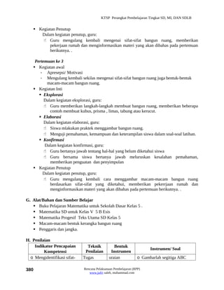 KTSP Perangkat Pembelajaran Tingkat SD, MI, DAN SDLB


    Kegiatan Penutup
      Dalam kegiatan penutup, guru:
        Guru mengulang kembali mengenai sifat-sifat bangun ruang, memberikan
          pekerjaan rumah dan menginformasikan materi yang akan dibahas pada pertemuan
          berikutnya. .

    Pertemuan ke 3
    Kegiatan awal
       - Apresepsi/ Motivasi
       - Mengulang kembali sekilas mengenai sifat-sifat bangun ruang juga bentuk-bentuk
          macam-macam bangun ruang.
    Kegiatan Inti
       Eksplorasi
         Dalam kegiatan eksplorasi, guru:
          Guru memberikan langkah-langkah membuat bangun ruang, memberikan beberapa
            contoh membuat kubus, prisma , limas, tabung atau kerucut.
       Elaborasi
         Dalam kegiatan elaborasi, guru:
          Siswa mlakukan praktek menggambar bangun ruang.
          Menguji pemahaman, kemampuan dan keterampilan siswa dalam soal-soal latihan.
       Konfirmasi
         Dalam kegiatan konfirmasi, guru:
          Guru bertanya jawab tentang hal-hal yang belum diketahui siswa
          Guru bersama siswa bertanya jawab meluruskan kesalahan pemahaman,
            memberikan penguatan dan penyimpulan
    Kegiatan Penutup
        Dalam kegiatan penutup, guru:
          Guru mengulang kembali cara menggambar macam-macam bangun ruang
            berdasarkan sifat-sifat yang diketahui, memberikan pekerrjaan rumah dan
            menginformasikan materi yang akan dibahas pada pertemuan berikutnya. .

G. Alat/Bahan dan Sumber Belajar
    Buku Pelajaran Matematika untuk Sekolah Dasar Kelas 5 .
    Matematika SD untuk Kelas V 5 B Esis
    Matematika Progesif Teks Utama SD Kelas 5
    Macam-macam bentuk kerangka bangun ruang
    Penggaris dan jangka.

H. Penilaian
    Indikator Pencapaian        Teknik           Bentuk
                                                                       Instrumen/ Soal
         Kompetensi            Penilaian       Instrumen
  o Mengidentifikasi sifat-   Tugas           uraian             o Gambarlah segitiga ABC

380                           Rencana Pelaksanaan Pembelajaran (RPP)
                                 www.jufri saleh, muhammad.com
 