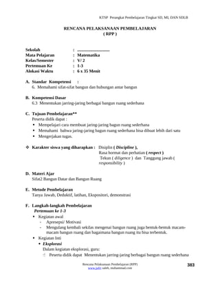 KTSP Perangkat Pembelajaran Tingkat SD, MI, DAN SDLB


                     RENCANA PELAKSANAAN PEMBELAJARAN
                                   ( RPP )


Sekolah                   :   ..............................
Mata Pelajaran            :   Matematika
Kelas/Semester            :   V/ 2
Pertemuan Ke              :   1-3
Alokasi Waktu             :   6 x 35 Menit

A. Standar Kompetensi :
   6. Memahami sifat-sifat bangun dan hubungan antar bangun

B. Kompetensi Dasar
   6.3 Menentukan jarring-jaring berbagai bangun ruang sederhana

C. Tujuan Pembelajaran**
   Peserta didik dapat :
    Mempelajari cara membuat jaring-jaring bagun ruang sederhana
    Memahami bahwa jaring-jaring bagun ruang sederhana bisa dibuat lebih dari satu
    Mengerjakan tugas.

 Karakter siswa yang diharapkan : Disiplin ( Discipline ),
                                   Rasa hormat dan perhatian ( respect )
                                    Tekun ( diligence ) dan Tanggung jawab (
                                   responsibility )

D. Materi Ajar
   Sifat2 Bangun Datar dan Bangun Ruang

E. Metode Pembelajaran
   Tanya Jawab, Deduktif, latihan, Ekspositori, demonstrasi

F. Langkah-langkah Pembelajaran
    Pertemuan ke 1-3
    Kegiatan awal
       - Apresepsi/ Motivasi
       - Mengulang kembali sekilas mengenai bangun ruang juga bentuk-bentuk macam-
          macam bangun ruang dan bagaimana bangun ruang itu bisa terbentuk.
    Kegiatan Inti
       Eksplorasi
         Dalam kegiatan eksplorasi, guru:
          Peserta didik dapat Menentukan jarring-jaring berbagai bangun ruang sederhana

                                  Rencana Pelaksanaan Pembelajaran (RPP)                             383
                                     www.jufri saleh, muhammad.com
 