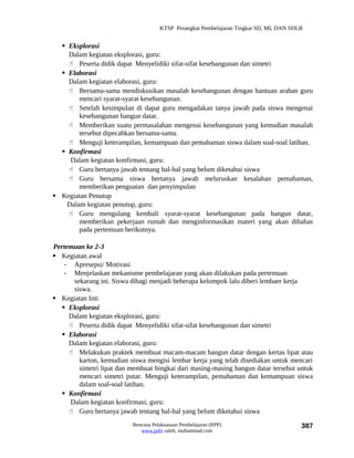 KTSP Perangkat Pembelajaran Tingkat SD, MI, DAN SDLB


   Eksplorasi
    Dalam kegiatan eksplorasi, guru:
     Peserta didik dapat Menyelidiki sifat-sifat kesebangunan dan simetri
   Elaborasi
    Dalam kegiatan elaborasi, guru:
     Bersama-sama mendiskusikan masalah kesebangunan dengan bantuan arahan guru
        mencari syarat-syarat kesebangunan.
     Setelah kesimpulan di dapat guru mengadakan tanya jawab pada siswa mengenai
        kesebangunan bangun datar.
     Memberikan suatu permasalahan mengenai kesebangunan yang kemudian masalah
        tersebut dipecahkan bersama-sama.
     Menguji keterampilan, kemampuan dan pemahaman siswa dalam soal-soal latihan.
   Konfirmasi
     Dalam kegiatan konfirmasi, guru:
     Guru bertanya jawab tentang hal-hal yang belum diketahui siswa
     Guru bersama siswa bertanya jawab meluruskan kesalahan pemahaman,
        memberikan penguatan dan penyimpulan
 Kegiatan Penutup
    Dalam kegiatan penutup, guru:
     Guru mengulang kembali syarat-syarat kesebangunan pada bangun datar,
        memberikan pekerjaan rumah dan menginformasikan materi yang akan dibahas
        pada pertemuan berikutnya.

Pertemuan ke 2-3
 Kegiatan awal
    - Apresepsi/ Motivasi
    - Menjelaskan mekanisme pembelajaran yang akan dilakukan pada pertemuan
       sekarang ini. Siswa dibagi menjadi beberapa kelompok lalu diberi lembaer kerja
       siswa.
 Kegiatan Inti
    Eksplorasi
     Dalam kegiatan eksplorasi, guru:
      Peserta didik dapat Menyelidiki sifat-sifat kesebangunan dan simetri
    Elaborasi
     Dalam kegiatan elaborasi, guru:
      Melakukan praktek membuat macam-macam bangun datar dengan kertas lipat atau
         karton, kemudian siswa mengisi lembar kerja yang telah disediakan untuk mencari
         simetri lipat dan membuat bingkai dari masing-masing bangun datar tersebut untuk
         mencari simetri putar. Menguji keterampilan, pemahaman dan kemampuan siswa
         dalam soal-soal latihan.
    Konfirmasi
      Dalam kegiatan konfirmasi, guru:
      Guru bertanya jawab tentang hal-hal yang belum diketahui siswa
                           Rencana Pelaksanaan Pembelajaran (RPP)                        387
                              www.jufri saleh, muhammad.com
 