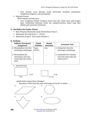 KTSP Perangkat Pembelajaran Tingkat SD, MI, DAN SDLB


        Guru bersama siswa bertanya jawab meluruskan kesalahan pemahaman,
          memberikan penguatan dan penyimpulan
    Kegiatan Penutup
      Dalam kegiatan penutup, guru:
        Guru mengulang kembali mengenai simetri lipat dan simetri putar pada bangun
          datar, memberikan pekerjaan rumah dan menginformasikan materi yang akan
          dibahas pada pertemuan berikutnya. .

G. Alat/Bahan dan Sumber Belajar
    Buku Pelajaran Matematika untuk Sekolah Dasar Kelas 5 .
    Matematika SD untuk Kelas V 5 B Esis
    Matematika Progesif Teks Utama SD Kelas 5

H. Penilaian
    Indikator Pencapaian      Teknik                 Bentuk
                                                                            Instrumen/ Soal
         Kompetensi          Penilaian             Instrumen
  o Menunjukkan sifat-sifat Tugas                isian              o Jelaskanlah sifat-sifat
    kesebangun antarbangun Indvidu                                    kesebangun antarbangun

  o Menunjukkan dan                                                 o Jelaskanlah dan Tentukan
    menentukan sifat-sifat                                            sifat-sifat simetri lipat dan
    simetri lipat dan simetri                                         simetri putar ?
    putar

    Instrumen/Soal
      -


                          3 cm                                    2 cm
           5 cm                                          2,5 cm

         apakah kedua bangun diatas sebangun!
         - Banyaknya simetri lipat dan putar pada bangun di bawah ini adalah……..
      a.                                 b.




      c.                                    d.




388                              Rencana Pelaksanaan Pembelajaran (RPP)
                                    www.jufri saleh, muhammad.com
 
