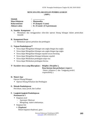 KTSP Perangkat Pembelajaran Tingkat SD, MI, DAN SDLB


                     RENCANA PELAKSANAAN PEMBELAJARAN
                                   ( RPP )

Sekolah                  :   .........................
Mata Pelajaran           :   Matematika
Kelas/semester           :   IV (Empat) /1 (satu)
Alokasi waktu            :   8 x 35 menit (4 X pertemuan)

A. Standar Kompetensi :
   1. Memahami dan menggunakan sifat-sifat operasi hitung bilangan dalam pemecahan
       masalah

B. Kompetensi Dasar
   1.3 Melakukan operasi perkalian dan pembagian

C. Tujuan Pembelajaran**
    Siswa dapat Mengalikan bilangan satu angka dengan dua angka
    Siswa dapat Mengalikan bilangan satu angka dengan tiga angka
    Siswa dapat Mengalikan bilangan sepuluh secara berulang
    Siswa dapat Mengalikan bilangan kelipatan sepuluh
    Siswa dapat Melakukan pembagian tanpa sisa
    Siswa dapat Melakukan pembagian bersisa

 Karakter siswa yang diharapkan : Disiplin ( Discipline ),
                                   Rasa hormat dan perhatian ( respect )
                                    Tekun ( diligence ) dan Tanggung jawab (
                                   responsibility )

D. Materi Ajar
   Operasi Hitung Bilangan
    Operasi Hitung Perkalian dan Pembagian

E. Metode Pembelajaran
   Percobaan, tanya jawab, dan Latihan

F. Langkah-langkah Pembelajaran
   Pertemuan ke 1
    Kegiatan awal
       - Apresepsi/ Motivasi
       - Mengulang materi sebelumnya.
    Kegiatan Inti
       Eksplorasi
        Dalam kegiatan eksplorasi, guru:
                               Rencana Pelaksanaan Pembelajaran (RPP)                        183
                                  www.jufri saleh, muhammad.com
 