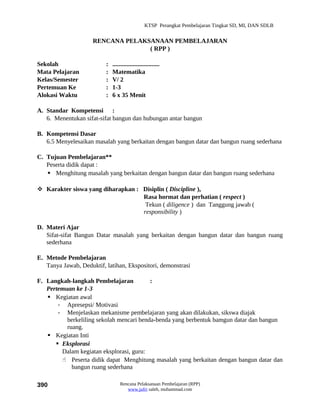 KTSP Perangkat Pembelajaran Tingkat SD, MI, DAN SDLB


                     RENCANA PELAKSANAAN PEMBELAJARAN
                                   ( RPP )

Sekolah                   :   ..............................
Mata Pelajaran            :   Matematika
Kelas/Semester            :   V/ 2
Pertemuan Ke              :   1-3
Alokasi Waktu             :   6 x 35 Menit

A. Standar Kompetensi :
   6. Menentukan sifat-sifat bangun dan hubungan antar bangun

B. Kompetensi Dasar
   6.5 Menyelesaikan masalah yang berkaitan dengan bangun datar dan bangun ruang sederhana

C. Tujuan Pembelajaran**
   Peserta didik dapat :
    Menghitung masalah yang berkaitan dengan bangun datar dan bangun ruang sederhana

 Karakter siswa yang diharapkan : Disiplin ( Discipline ),
                                   Rasa hormat dan perhatian ( respect )
                                    Tekun ( diligence ) dan Tanggung jawab (
                                   responsibility )

D. Materi Ajar
   Sifat-sifat Bangun Datar masalah yang berkaitan dengan bangun datar dan bangun ruang
   sederhana

E. Metode Pembelajaran
   Tanya Jawab, Deduktif, latihan, Ekspositori, demonstrasi

F. Langkah-langkah Pembelajaran           :
   Pertemuan ke 1-3
    Kegiatan awal
       - Apresepsi/ Motivasi
       - Menjelaskan mekanisme pembelajaran yang akan dilakukan, sikswa diajak
          berkeliling sekolah mencari benda-benda yang berbentuk bamgun datar dan bangun
          ruang.
    Kegiatan Inti
       Eksplorasi
        Dalam kegiatan eksplorasi, guru:
         Peserta didik dapat Menghitung masalah yang berkaitan dengan bangun datar dan
            bangun ruang sederhana

390                               Rencana Pelaksanaan Pembelajaran (RPP)
                                     www.jufri saleh, muhammad.com
 