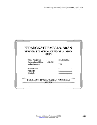 KTSP Perangkat Pembelajaran Tingkat SD, MI, DAN SDLB




PERANGKAT PEMBELAJARAN
RENCANA PELAKSANAAN PEMBELAJARAN
              (RPP)

  Mata Pelajaran                             : Matematika
  Satuan Pendidikan        : SD/MI
  Kelas/Semester                             : VI/ 1

  Nama Guru                                  : ...........................
  NIP/NIK                                    : ...........................
  Sekolah                                    : ...........................


 KURIKULUM TINGKAT SATUAN PENDIDIKAN
               (KTSP)




           Rencana Pelaksanaan Pembelajaran (RPP)                            393
              www.jufri saleh, muhammad.com
 