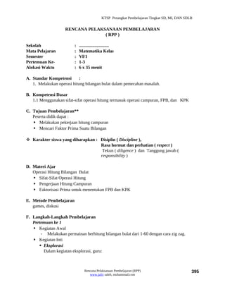 KTSP Perangkat Pembelajaran Tingkat SD, MI, DAN SDLB


                    RENCANA PELAKSANAAN PEMBELAJARAN
                                  ( RPP )

Sekolah                  :   ...........................
Mata Pelajaran           :   Matematika Kelas
Semester                 :   VI/1
Pertemuan Ke-            :   1-3
Alokasi Waktu            :   6 x 35 menit

A. Standar Kompetensi       :
   1. Melakukan operasi hitung bilangan bulat dalam pemecahan masalah.

B. Kompetensi Dasar
   1.1 Menggunakan sifat-sifat operasi hitung termasuk operasi campuran, FPB, dan KPK

C. Tujuan Pembelajaran**
   Peserta didik dapat :
    Melakukan pekerjaan hitung campuran
    Mencari Faktor Prima Suatu Bilangan

 Karakter siswa yang diharapkan : Disiplin ( Discipline ),
                                   Rasa hormat dan perhatian ( respect )
                                    Tekun ( diligence ) dan Tanggung jawab (
                                   responsibility )

D. Materi Ajar
   Operasi Hitung Bilangan Bulat
    Sifat-Sifat Operasi Hitung
    Pengerjaan Hitung Campuran
    Faktorisasi Prima untuk menentukan FPB dan KPK

E. Metode Pembelajaran
   games, diskusi

F. Langkah-Langkah Pembelajaran
   Pertemuan ke 1
    Kegiatan Awal
       - Melakukan permainan berhitung bilangan bulat dari 1-60 dengan cara zig zag.
    Kegiatan Inti
       Eksplorasi
        Dalam kegiatan eksplorasi, guru:



                                 Rencana Pelaksanaan Pembelajaran (RPP)                          395
                                    www.jufri saleh, muhammad.com
 