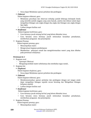 KTSP Perangkat Pembelajaran Tingkat SD, MI, DAN SDLB


       Siswa dapat Melakukan operasi perkalian dan pembagian
     Elaborasi
      Dalam kegiatan elaborasi, guru:
       Melakukan percobaan dan observasi terhadap jumlah beberapa kelompok benda
          yang memiliki jumlah anggota yang sama banyak, analisis dan diskusi untuk dapat
          mengalikan bilangan satu angka dengan dua angka dan bilangan satu angka dengan
          tiga angka
       Latihan dengan fasilitas soal
     Konfirmasi
       Dalam kegiatan konfirmasi, guru:
       Guru bertanya jawab tentang hal-hal yang belum diketahui siswa
       Guru bersama siswa bertanya jawab meluruskan kesalahan pemahaman,
          memberikan penguatan dan penyimpulan
   Kegiatan Penutup
      Dalam kegiatan penutup, guru:
       Menyimpulkan materi
       Mengevaluasi kegiatan pembelajaran
       Memberikan pekerjaan rumah dan menginformasikan materi yang akan dibahas
          pada pertemuan selanjutnya

  Pertemuan ke 2
   Kegiatan awal
      - Apresepsi/ Motivasi
      - Mengulang kembali materi sebelumnya dan membahas tugas rumah..
   Kegiatan Inti
      Eksplorasi
       Dalam kegiatan eksplorasi, guru:
        Siswa dapat Melakukan operasi perkalian dan pembagian
      Elaborasi
       Dalam kegiatan elaborasi, guru:
        Mendemonstrasikan operasi perkalian dan pembagian dengan jari tangan untuk
           dapat mengalikan bilangan sepuluh secara berulang dan Mengalikan bilangan
           kelipatan sepuluh
        Latihan dengan fasilitas soal
      Konfirmasi
        Dalam kegiatan konfirmasi, guru:
        Guru bertanya jawab tentang hal-hal yang belum diketahui siswa
        Guru bersama siswa bertanya jawab meluruskan kesalahan pemahaman,
           memberikan penguatan dan penyimpulan
   Kegiatan Penutup
       Dalam kegiatan penutup, guru:
        Menyimpulkan materi

184                         Rencana Pelaksanaan Pembelajaran (RPP)
                               www.jufri saleh, muhammad.com
 