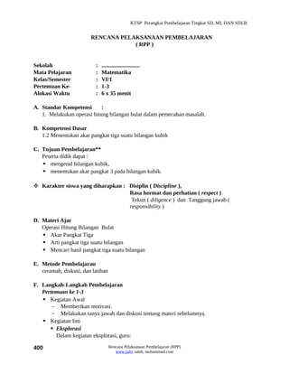KTSP Perangkat Pembelajaran Tingkat SD, MI, DAN SDLB


                        RENCANA PELAKSANAAN PEMBELAJARAN
                                    ( RPP )


Sekolah                   :   ...........................
Mata Pelajaran            :   Matematika
Kelas/Semester            :   VI/1
Pertemuan Ke-             :   1-3
Alokasi Waktu             :   6 x 35 menit

A. Standar Kompetensi       :
   1. Melakukan operasi hitung bilangan bulat dalam pemecahan masalah.

B. Kompetensi Dasar
   1.2 Menentukan akar pangkat tiga suatu bilangan kubik

C. Tujuan Pembelajaran**
   Peserta didik dapat :
    mengenal bilangan kubik,
    menentukan akar pangkat 3 pada bilangan kubik.

 Karakter siswa yang diharapkan : Disiplin ( Discipline ),
                                   Rasa hormat dan perhatian ( respect )
                                    Tekun ( diligence ) dan Tanggung jawab (
                                   responsibility )

D. Materi Ajar
   Operasi Hitung Bilangan Bulat
    Akar Pangkat Tiga
    Arti pangkat tiga suatu bilangan
    Mencari hasil pangkat tiga suatu bilangan

E. Metode Pembelajaran
   ceramah, diskusi, dan latihan

F. Langkah-Langkah Pembelajaran
   Pertemuan ke 1-3
    Kegiatan Awal
       - Memberikan motivasi.
       - Melakukan tanya jawab dan diskusi tentang materi sebelumnya.
    Kegiatan Inti
       Eksplorasi
        Dalam kegiatan eksplorasi, guru:

400                                Rencana Pelaksanaan Pembelajaran (RPP)
                                      www.jufri saleh, muhammad.com
 