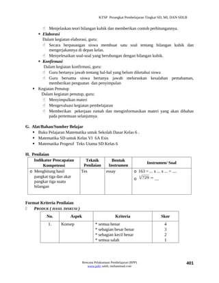 KTSP Perangkat Pembelajaran Tingkat SD, MI, DAN SDLB


        Menjelaskan teori bilangan kubik dan memberikan contoh perhitungannya.
      Elaborasi
       Dalam kegiatan elaborasi, guru:
        Secara berpasangan siswa membuat satu soal tentang bilangan kubik dan
           mengerjakannya di depan kelas.
        Menyelesaikan soal-soal yang berubungan dengan bilangan kubik.
      Konfirmasi
        Dalam kegiatan konfirmasi, guru:
        Guru bertanya jawab tentang hal-hal yang belum diketahui siswa
        Guru bersama siswa bertanya jawab meluruskan kesalahan pemahaman,
           memberikan penguatan dan penyimpulan
    Kegiatan Penutup
       Dalam kegiatan penutup, guru:
        Menyimpulkan materi
        Mengevaluasi kegiatan pembelajaran
        Memberikan pekerjaan rumah dan menginformasikan materi yang akan dibahas
           pada pertemuan selanjutnya.

G. Alat/Bahan/Sumber Belajar
    Buku Pelajaran Matematika untuk Sekolah Dasar Kelas 6 .
    Matematika SD untuk Kelas VI 6A Esis
    Matematika Progesif Teks Utama SD Kelas 6

H. Penilaian
    Indikator Pencapaian         Teknik           Bentuk
                                                                              Instrumen/ Soal
         Kompetensi             Penilaian       Instrumen
  o Menghitung hasil           Tes             essay              o 163 = ... x ... x ... = ....
    pangkat tiga dan akar                                               3
                                                                            729 = ....
                                                                  o
    pangkar tiga suatu
    bilangan


Format Kriteria Penilaian
   PRODUK ( HASIL DISKUSI )
           No.         Aspek                         Kriteria                            Skor
            1.    Konsep                * semua benar                                     4
                                        * sebagian besar benar                            3
                                        * sebagian kecil benar                            2
                                        * semua salah                                     1




                               Rencana Pelaksanaan Pembelajaran (RPP)                              401
                                  www.jufri saleh, muhammad.com
 