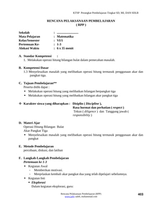 KTSP Perangkat Pembelajaran Tingkat SD, MI, DAN SDLB


                     RENCANA PELAKSANAAN PEMBELAJARAN
                                   ( RPP )

Sekolah                    :   ...........................
Mata Pelajaran             :   Matematika
Kelas/Semester             :   VI/1
Pertemuan Ke-              :   1-3
Alokasi Waktu              :   6 x 35 menit

A. Standar Kompetensi       :
   1. Melakukan operasi hitung bilangan bulat dalam pemecahan masalah.

B. Kompetensi Dasar
   1.3 Menyelesaikan masalah yang melibatkan operasi hitung termasuk penggunaan akar dan
       pangkat tiga.

C. Tujuan Pembelajaran**
   Peserta didik dapat :
    Melakukan operasi hitung yang melibatkan bilangan berpangkat tiga
    Melakukan operasi hitung yang melibatkan bilangan akar pangkat tiga

 Karakter siswa yang diharapkan : Disiplin ( Discipline ),
                                   Rasa hormat dan perhatian ( respect )
                                    Tekun ( diligence ) dan Tanggung jawab (
                                   responsibility )

D. Materi Ajar
   Operasi Hitung Bilangan Bulat
   Akar Pangkat Tiga
    Menyelesaikan masalah yang melibatkan operasi hitung termasuk penggunaan akar dan
      pangkat

E. Metode Pembelajaran
   percobaan, diskusi, dan latihan

F. Langkah-Langkah Pembelajaran
   Pertemuan ke 1-3
    Kegiatan Awal
       - Memberikan motivasi.
       - Menjelaskan kembali akar pangkat dua yang telah dipelajari sebelumnya.
    Kegiatan Inti
       Eksplorasi
        Dalam kegiatan eksplorasi, guru:

                                   Rencana Pelaksanaan Pembelajaran (RPP)                             403
                                      www.jufri saleh, muhammad.com
 