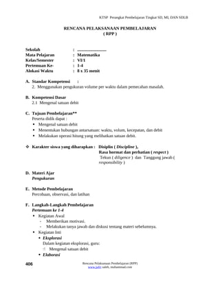 KTSP Perangkat Pembelajaran Tingkat SD, MI, DAN SDLB


                     RENCANA PELAKSANAAN PEMBELAJARAN
                                   ( RPP )


Sekolah                   :   ...........................
Mata Pelajaran            :   Matematika
Kelas/Semester            :   VI/1
Pertemuan Ke-             :   1-4
Alokasi Waktu             :   8 x 35 menit

A. Standar Kompetensi    :
   2. Menggunakan pengukuran volume per waktu dalam pemecahan masalah.

B. Kompetensi Dasar
   2.1 Mengenal satuan debit

C. Tujuan Pembelajaran**
   Peserta didik dapat :
    Mengenal satuan debit
    Menentukan hubungan antarsatuan: waktu, volum, kecepatan, dan debit
    Melakukan operasi hitung yang melibatkan satuan debit.

 Karakter siswa yang diharapkan : Disiplin ( Discipline ),
                                   Rasa hormat dan perhatian ( respect )
                                    Tekun ( diligence ) dan Tanggung jawab (
                                   responsibility )

D. Materi Ajar
   Pengukuran

E. Metode Pembelajaran
   Percobaan, observasi, dan latihan

F. Langkah-Langkah Pembelajaran
   Pertemuan ke 1-4
    Kegiatan Awal
       - Memberikan motivasi.
       - Melakukan tanya jawab dan diskusi tentang materi sebelumnya.
    Kegiatan Inti
       Eksplorasi
        Dalam kegiatan eksplorasi, guru:
         Mengenal satuan debit
       Elaborasi

406                               Rencana Pelaksanaan Pembelajaran (RPP)
                                     www.jufri saleh, muhammad.com
 