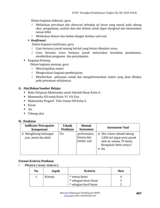 KTSP Perangkat Pembelajaran Tingkat SD, MI, DAN SDLB


       Dalam kegiatan elaborasi, guru:
        Melakukan percobaan dan observasi terhadap air keran yang masuk pada tabung
           ukur, pengamatan, analisis data dan diskusi untuk dapat mengenal dan menentukan
           satuan debit
        Melakukan diskusi dan latihan dengan fasilitas soal-soal
      Konfirmasi
        Dalam kegiatan konfirmasi, guru:
        Guru bertanya jawab tentang hal-hal yang belum diketahui siswa
        Guru bersama siswa bertanya jawab meluruskan kesalahan pemahaman,
           memberikan penguatan dan penyimpulan
    Kegiatan Penutup
       Dalam kegiatan penutup, guru:
        Menyimpulkan materi
        Mengevaluasi kegiatan pembelajaran
        Memberikan pekerjaan rumah dan menginformasikan materi yang akan dibahas
           pada pertemuan selanjutnya.

G. Alat/Bahan/Sumber Belajar
    Buku Pelajaran Matematika untuk Sekolah Dasar Kelas 6 .
    Matematika SD untuk Kelas VI 6A Esis
    Matematika Progesif Teks Utama SD Kelas 6
    Keran
    Air
    Tabung ukur

H. Penilaian
    Indikator Pencapaian         Teknik            Bentuk
                                                                         Instrumen/ Soal
         Kompetensi             Penilaian        Instrumen
  o Menghitung hubungan        Tes             performance,       o Jika volum sebuah tabung
    jam, menit dan detik                       kinerja dan          3.850 m3 dapat terisi penuh
                                               lembar soal          oleh air selama 70 menit.
                                                                    Berapakah debit airnya?
                                                                  o dst.


Format Kriteria Penilaian
   PRODUK ( HASIL DISKUSI )
           No.         Aspek                         Kriteria                    Skor
            1.    Konsep                * semua benar                             4
                                        * sebagian besar benar                    3
                                        * sebagian kecil benar                    2

                               Rencana Pelaksanaan Pembelajaran (RPP)                             407
                                  www.jufri saleh, muhammad.com
 