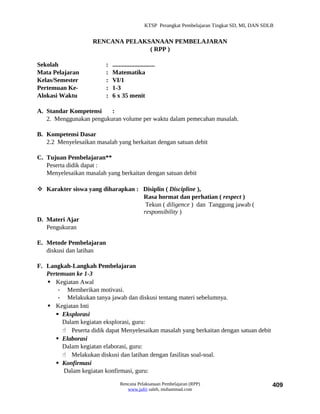 KTSP Perangkat Pembelajaran Tingkat SD, MI, DAN SDLB


                    RENCANA PELAKSANAAN PEMBELAJARAN
                                  ( RPP )

Sekolah                  :   ...........................
Mata Pelajaran           :   Matematika
Kelas/Semester           :   VI/1
Pertemuan Ke-            :   1-3
Alokasi Waktu            :   6 x 35 menit

A. Standar Kompetensi    :
   2. Menggunakan pengukuran volume per waktu dalam pemecahan masalah.

B. Kompetensi Dasar
   2.2 Menyelesaikan masalah yang berkaitan dengan satuan debit

C. Tujuan Pembelajaran**
   Peserta didik dapat :
   Menyelesaikan masalah yang berkaitan dengan satuan debit

 Karakter siswa yang diharapkan : Disiplin ( Discipline ),
                                   Rasa hormat dan perhatian ( respect )
                                    Tekun ( diligence ) dan Tanggung jawab (
                                   responsibility )
D. Materi Ajar
   Pengukuran

E. Metode Pembelajaran
   diskusi dan latihan

F. Langkah-Langkah Pembelajaran
   Pertemuan ke 1-3
    Kegiatan Awal
       - Memberikan motivasi.
       - Melakukan tanya jawab dan diskusi tentang materi sebelumnya.
    Kegiatan Inti
       Eksplorasi
        Dalam kegiatan eksplorasi, guru:
         Peserta didik dapat Menyelesaikan masalah yang berkaitan dengan satuan debit
       Elaborasi
        Dalam kegiatan elaborasi, guru:
         Melakukan diskusi dan latihan dengan fasilitas soal-soal.
       Konfirmasi
         Dalam kegiatan konfirmasi, guru:

                                 Rencana Pelaksanaan Pembelajaran (RPP)                             409
                                    www.jufri saleh, muhammad.com
 