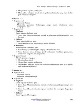 KTSP Perangkat Pembelajaran Tingkat SD, MI, DAN SDLB


      Mengevaluasi kegiatan pembelajaran
      Memberikan pekerjaan rumah dan menginformasikan materi yang akan dibahas
       pada pertemuan selanjutnya

Pertemuan ke 3
 Kegiatan awal
    - Apresepsi/ Motivasi
    - Memberikan permainan berhubungan dengan materi sebelumnya untuk
       mengingatkan siswa.
 Kegiatan Inti
    Eksplorasi
     Dalam kegiatan eksplorasi, guru:
      Siswa dapat Mendemonstrasikan operasi perkalian dan pembagian dengan cara
         bersusun
    Elaborasi
     Dalam kegiatan elaborasi, guru:
      Melakukan diskusi dan latihan dengan fasilitas soal-soal
    Konfirmasi
      Dalam kegiatan konfirmasi, guru:
      Guru bertanya jawab tentang hal-hal yang belum diketahui siswa
      Guru bersama siswa bertanya jawab meluruskan kesalahan pemahaman,
         memberikan penguatan dan penyimpulan
 Kegiatan Penutup
     Dalam kegiatan penutup, guru:
      Menyimpulkan materi
      Mengevaluasi kegiatan pembelajaran
      Memberikan pekerjaan rumah dan menginformasikan materi yang akan dibahas
         pada pertemuan selanjutnya.

Pertemuan ke 4
 Kegiatan awal
    - Apresepsi/ Motivasi
    - Membahas materi sebelumnya.
 Kegiatan Inti
    Eksplorasi
     Dalam kegiatan eksplorasi, guru:
      Siswa dapat Mendemonstrasikan operasi perkalian dan pembagian dengan cara
        bersusun
      Siswa dapat Mendemonstrasikan operasi perkalian dan pembagian dengan jari
        tangan
    Elaborasi
     Dalam kegiatan elaborasi, guru:

                        Rencana Pelaksanaan Pembelajaran (RPP)                        185
                           www.jufri saleh, muhammad.com
 