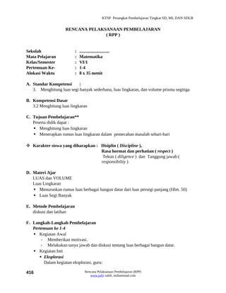 KTSP Perangkat Pembelajaran Tingkat SD, MI, DAN SDLB


                    RENCANA PELAKSANAAN PEMBELAJARAN
                                  ( RPP )


Sekolah                  :   ...........................
Mata Pelajaran           :   Matematika
Kelas/Semester           :   VI/1
Pertemuan Ke-            :   1-4
Alokasi Waktu            :   8 x 35 menit

A. Standar Kompetensi      :
   3. Menghitung luas segi banyak sederhana, luas lingkaran, dan volume prisma segitiga

B. Kompetensi Dasar
   3.2 Menghitung luas lingkaran

C. Tujuan Pembelajaran**
   Peserta didik dapat :
    Menghitung luas lingkaran
    Menerapkan rumus luas lingkaran dalam pemecahan masalah sehari-hari

 Karakter siswa yang diharapkan : Disiplin ( Discipline ),
                                   Rasa hormat dan perhatian ( respect )
                                    Tekun ( diligence ) dan Tanggung jawab (
                                   responsibility )

D. Materi Ajar
   LUAS dan VOLUME
   Luas Lingkaran
    Menurunkan rumus luas berbagai bangun datar dari luas persegi panjang (Hlm. 50)
    Luas Segi Banyak

E. Metode Pembelajaran
   diskusi dan latihan

F. Langkah-Langkah Pembelajaran
   Pertemuan ke 1-4
    Kegiatan Awal
       - Memberikan motivasi.
       - Melakukan tanya jawab dan diskusi tentang luas berbagai bangun datar.
    Kegiatan Inti
       Eksplorasi
        Dalam kegiatan eksplorasi, guru:

416                              Rencana Pelaksanaan Pembelajaran (RPP)
                                    www.jufri saleh, muhammad.com
 