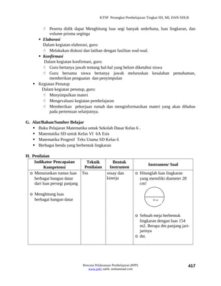 KTSP Perangkat Pembelajaran Tingkat SD, MI, DAN SDLB


        Peserta didik dapat Menghitung luas segi banyak sederhana, luas lingkaran, dan
           volume prisma segitiga
      Elaborasi
       Dalam kegiatan elaborasi, guru:
        Melakukan diskusi dan latihan dengan fasilitas soal-soal.
      Konfirmasi
        Dalam kegiatan konfirmasi, guru:
        Guru bertanya jawab tentang hal-hal yang belum diketahui siswa
        Guru bersama siswa bertanya jawab meluruskan kesalahan pemahaman,
           memberikan penguatan dan penyimpulan
    Kegiatan Penutup
       Dalam kegiatan penutup, guru:
        Menyimpulkan materi
        Mengevaluasi kegiatan pembelajaran
        Memberikan pekerjaan rumah dan menginformasikan materi yang akan dibahas
           pada pertemuan selanjutnya.

G. Alat/Bahan/Sumber Belajar
    Buku Pelajaran Matematika untuk Sekolah Dasar Kelas 6 .
    Matematika SD untuk Kelas VI 6A Esis
    Matematika Progesif Teks Utama SD Kelas 6
    Berbagai benda yang berbentuk lingkaran

H. Penilaian
    Indikator Pencapaian       Teknik            Bentuk
                                                                      Instrumen/ Soal
          Kompetensi          Penilaian        Instrumen
  o Menurunkan rumus luas Tes                essay dan          o Hitunglah luas lingkaran
    berbagai bangun datar                    kinerja              yang memiliki diameter 28
    dari luas persegi panjang                                     cm!

  o Menghitung luas
    berbagai bangun datar                                                28 cm




                                                                o Sebuah meja berbentuk
                                                                  lingkaran dengan luas 154
                                                                  m2. Berapa dm panjang jari-
                                                                  jarinya
                                                                o dst.




                             Rencana Pelaksanaan Pembelajaran (RPP)                           417
                                www.jufri saleh, muhammad.com
 