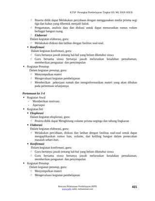 KTSP Perangkat Pembelajaran Tingkat SD, MI, DAN SDLB


     Peserta didik dapat Melakukan percobaan dengan menggunakan media prisma segi
        tiga dan kubus yang dibentuk menjadi balok.
     Pengamatan, analisis data dan diskusi untuk dapat menurunkan rumus volum
        berbagai bangun ruang.
     Elaborasi
    Dalam kegiatan elaborasi, guru:
     Melakukan diskusi dan latihan dengan fasilitas soal-soal.
   Konfirmasi
     Dalam kegiatan konfirmasi, guru:
     Guru bertanya jawab tentang hal-hal yang belum diketahui siswa
     Guru bersama siswa bertanya jawab meluruskan kesalahan pemahaman,
        memberikan penguatan dan penyimpulan
 Kegiatan Penutup
    Dalam kegiatan penutup, guru:
     Menyimpulkan materi
     Mengevaluasi kegiatan pembelajaran
     Memberikan pekerjaan rumah dan menginformasikan materi yang akan dibahas
        pada pertemuan selanjutnya.

Pertemuan ke 3-4
 Kegiatan Awal
    - Memberikan motivasi.
    - Apersepsi
 Kegiatan Inti
    Eksplorasi
     Dalam kegiatan eksplorasi, guru:
      Peserta didik dapat Menghitung volume prisma segitiga dan tabung lingkaran
    Elaborasi
     Dalam kegiatan elaborasi, guru:
      Melakukan percobaan, diskusi dan latihan dengan fasilitas soal-soal untuk dapat
         mengaplikasikan rumus luas, volume, dan keliling bangun dalam pemecahan
         masalah sehari-hari.
    Konfirmasi
      Dalam kegiatan konfirmasi, guru:
      Guru bertanya jawab tentang hal-hal yang belum diketahui siswa
      Guru bersama siswa bertanya jawab meluruskan kesalahan pemahaman,
         memberikan penguatan dan penyimpulan
 Kegiatan Penutup
     Dalam kegiatan penutup, guru:
      Menyimpulkan materi
      Mengevaluasi kegiatan pembelajaran


                          Rencana Pelaksanaan Pembelajaran (RPP)                        421
                             www.jufri saleh, muhammad.com
 