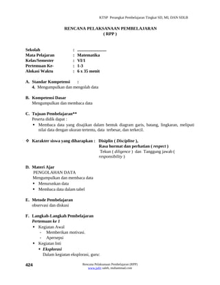 KTSP Perangkat Pembelajaran Tingkat SD, MI, DAN SDLB


                    RENCANA PELAKSANAAN PEMBELAJARAN
                                  ( RPP )


Sekolah                    :   ...........................
Mata Pelajaran             :   Matematika
Kelas/Semester             :   VI/1
Pertemuan Ke-              :   1-3
Alokasi Waktu              :   6 x 35 menit

A. Standar Kompetensi   :
   4. Mengumpulkan dan mengolah data

B. Kompetensi Dasar
   Mengumpulkan dan membaca data

C. Tujuan Pembelajaran**
   Peserta didik dapat :
    Membaca data yang disajikan dalam bentuk diagram garis, batang, lingkaran, meliputi
      nilai data dengan ukuran tertentu, data terbesar, dan terkecil.

 Karakter siswa yang diharapkan : Disiplin ( Discipline ),
                                   Rasa hormat dan perhatian ( respect )
                                    Tekun ( diligence ) dan Tanggung jawab (
                                   responsibility )

D. Materi Ajar
   PENGOLAHAN DATA
   Mengumpulkan dan membaca data
    Menurunkan data
    Membaca data dalam tabel

E. Metode Pembelajaran
   observasi dan diskusi

F. Langkah-Langkah Pembelajaran
   Pertemuan ke 1
    Kegiatan Awal
       - Memberikan motivasi.
       - Apersepsi
    Kegiatan Inti
       Eksplorasi
        Dalam kegiatan eksplorasi, guru:

424                                Rencana Pelaksanaan Pembelajaran (RPP)
                                      www.jufri saleh, muhammad.com
 