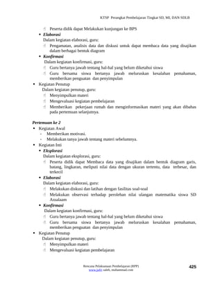 KTSP Perangkat Pembelajaran Tingkat SD, MI, DAN SDLB


     Peserta didik dapat Melakukan kunjungan ke BPS
   Elaborasi
    Dalam kegiatan elaborasi, guru:
     Pengamatan, analisis data dan diskusi untuk dapat membaca data yang disajikan
        dalam berbagai bentuk diagram
   Konfirmasi
     Dalam kegiatan konfirmasi, guru:
     Guru bertanya jawab tentang hal-hal yang belum diketahui siswa
     Guru bersama siswa bertanya jawab meluruskan kesalahan pemahaman,
        memberikan penguatan dan penyimpulan
 Kegiatan Penutup
    Dalam kegiatan penutup, guru:
     Menyimpulkan materi
     Mengevaluasi kegiatan pembelajaran
     Memberikan pekerjaan rumah dan menginformasikan materi yang akan dibahas
        pada pertemuan selanjutnya.

Pertemuan ke 2
 Kegiatan Awal
    - Memberikan motivasi.
    - Melakukan tanya jawab tentang materi sebelumnya.
 Kegiatan Inti
    Eksplorasi
     Dalam kegiatan eksplorasi, guru:
      Peserta didik dapat Membaca data yang disajikan dalam bentuk diagram garis,
         batang, lingkaran, meliputi nilai data dengan ukuran tertentu, data terbesar, dan
         terkecil
    Elaborasi
     Dalam kegiatan elaborasi, guru:
      Melakukan diskusi dan latihan dengan fasilitas soal-soal
      Melakukan observasi terhadap perolehan nilai ulangan matematika siswa SD
         Assalaam
    Konfirmasi
      Dalam kegiatan konfirmasi, guru:
      Guru bertanya jawab tentang hal-hal yang belum diketahui siswa
      Guru bersama siswa bertanya jawab meluruskan kesalahan pemahaman,
         memberikan penguatan dan penyimpulan
 Kegiatan Penutup
     Dalam kegiatan penutup, guru:
      Menyimpulkan materi
      Mengevaluasi kegiatan pembelajaran


                            Rencana Pelaksanaan Pembelajaran (RPP)                        425
                               www.jufri saleh, muhammad.com
 