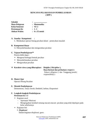 KTSP Perangkat Pembelajaran Tingkat SD, MI, DAN SDLB


                        RENCANA PELAKSANAAN PEMBELAJARAN
                                    ( RPP )


Sekolah                   :   ...........................
Mata Pelajaran            :   Matematika
Kelas/Semester            :   VI/ 2
Pertemuan Ke              :   1- 3
Alokasi Waktu             :   6 x 35 menit


A. Standar Kompetensi :
   5. Melakukan operasi hitung pecahan dalam pemecahan masalah

B. Kompetensi Dasar
   5.1 Menyederhanakan dan mengurutkan pecahan

C. Tujuan Pembelajaran**
   Peserta didik dapat :
    Mengenal berbagai bentuk pecahan
    Menyederhanakan pecahan
    Mengurutkan pecahan

 Karakter siswa yang diharapkan : Disiplin ( Discipline ),
                                   Rasa hormat dan perhatian ( respect )
                                    Tekun ( diligence ) dan Tanggung jawab (
                                   responsibility )

D. Materi Ajar
   Operasi Hitung Pecahan

E. Metode Pembelajaran
   Demonstrasi, Tanya Jawab, Deduktif, latihan, Ekspositori

F. Langkah-langkah Pembelajaran
   Pertemuan ke 1-3
    Kegiatan awal
       - Apresepsi/ Motivasi
       - Mengingatkan kembali tentang macam-macam pecahan yang telah dipelajari pada
          kelas sebelumnya
    Kegiatan Inti
       Eksplorasi
        Dalam kegiatan eksplorasi, guru:

                                  Rencana Pelaksanaan Pembelajaran (RPP)                             437
                                     www.jufri saleh, muhammad.com
 