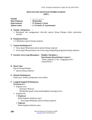 KTSP Perangkat Pembelajaran Tingkat SD, MI, DAN SDLB


                    RENCANA PELAKSANAAN PEMBELAJARAN
                                  ( RPP )

Sekolah                  :   .........................
Mata Pelajaran           :   Matematika
Kelas/semester           :   IV (Empat) /1 (satu)
Alokasi waktu            :   2 x 35 menit (1 X pertemuan)

A. Standar Kompetensi :
   1. Memahami dan menggunakan sifat-sifat operasi hitung bilangan dalam pemecahan
      masalah

B. Kompetensi Dasar
   1.4 Melakukan operasi hitung campuran

C. Tujuan Pembelajaran**
    Siswa dapat Menentukan aturan operasi hitung campuran
    Siswa dapat Menyelesaikan soal ceritra yang mengandung pengerjaan hitung campuran

 Karakter siswa yang diharapkan : Disiplin ( Discipline ),
                                   Rasa hormat dan perhatian ( respect )
                                    Tekun ( diligence ) dan Tanggung jawab (
                                   responsibility )

D. Materi Ajar
   Operasi hitung bilangan
    operasi hitung campuran

E. Metode Pembelajaran
   Study kasus, Diskusi, pengamatan, dan Latihan

F. Langkah-langkah Pembelajaran
   Pertemuan ke 1
    Kegiatan awal
       - Apresepsi/ Motivasi
       - Memberikan games untuk membangkitkan semangat siswa.
    Kegiatan Inti
       Eksplorasi
        Dalam kegiatan eksplorasi, guru:
         Siswa dapat Melakukan operasi hitung campuran
       Elaborasi
        Dalam kegiatan elaborasi, guru:


188                            Rencana Pelaksanaan Pembelajaran (RPP)
                                  www.jufri saleh, muhammad.com
 