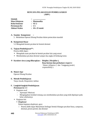 KTSP Perangkat Pembelajaran Tingkat SD, MI, DAN SDLB


                     RENCANA PELAKSANAAN PEMBELAJARAN
                                   ( RPP )

Sekolah                   :   ...........................
Mata Pelajaran            :   Matematika
Kelas/Semester            :   VI/ 2
Pertemuan Ke              :   1-5
Alokasi Waktu             :   10 x 35 menit


A. Standar Kompetensi :
   5. Melakukan Operasi Hitung Pecahan dalam pemecahan masalah

B. Kompetensi Dasar
   5.2 Mengubah bentuk pecahan ke bentuk desimal.

C. Tujuan Pembelajaran**:
   Peserta didik dapat :
    Mengubah suatu pecahan ke bentuk pecahan lain yang sesuai
    Membulatkan pecahan desimal sampai dua angka di belakang koma

 Karakter siswa yang diharapkan : Disiplin ( Discipline ),
                                   Rasa hormat dan perhatian ( respect )
                                    Tekun ( diligence ) dan Tanggung jawab (
                                   responsibility )

D. Materi Ajar
   Operasi Hitung Pecahan

E. Metode Pembelajaran
   Tanya Jawab, Ekspositori, latihan

F. Langkah-langkah Pembelajaran
   Pertemuan ke 1-5
    Kegiatan awal
       - Apresepsi/ Motivasi
       - Mengingatkan kembali tentang cara membulatkan pecahan yang telah dipelajari pada
          kelas sebelumnya
    Kegiatan Inti
       Eksplorasi
        Dalam kegiatan eksplorasi, guru:
         Peserta didik dapat Menuliskan berbagai bentuk bilangan pecahan biasa, campuran,
           desimal, persen permil, dan desimal

440                               Rencana Pelaksanaan Pembelajaran (RPP)
                                     www.jufri saleh, muhammad.com
 
