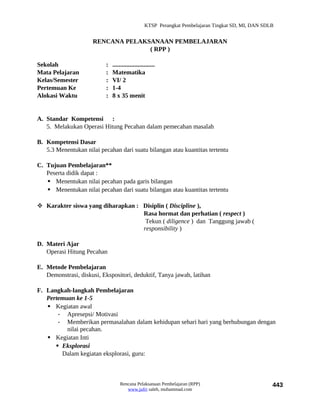 KTSP Perangkat Pembelajaran Tingkat SD, MI, DAN SDLB


                     RENCANA PELAKSANAAN PEMBELAJARAN
                                   ( RPP )

Sekolah                    :   ...........................
Mata Pelajaran             :   Matematika
Kelas/Semester             :   VI/ 2
Pertemuan Ke               :   1-4
Alokasi Waktu              :   8 x 35 menit


A. Standar Kompetensi :
   5. Melakukan Operasi Hitung Pecahan dalam pemecahan masalah

B. Kompetensi Dasar
   5.3 Menentukan nilai pecahan dari suatu bilangan atau kuantitas tertentu

C. Tujuan Pembelajaran**
   Peserta didik dapat :
    Menentukan nilai pecahan pada garis bilangan
    Menentukan nilai pecahan dari suatu bilangan atau kuantitas tertentu

 Karakter siswa yang diharapkan : Disiplin ( Discipline ),
                                   Rasa hormat dan perhatian ( respect )
                                    Tekun ( diligence ) dan Tanggung jawab (
                                   responsibility )

D. Materi Ajar
   Operasi Hitung Pecahan

E. Metode Pembelajaran
   Demonstrasi, diskusi, Ekspositori, deduktif, Tanya jawab, latihan

F. Langkah-langkah Pembelajaran
   Pertemuan ke 1-5
    Kegiatan awal
       - Apresepsi/ Motivasi
       - Memberikan permasalahan dalam kehidupan sehari hari yang berhubungan dengan
          nilai pecahan.
    Kegiatan Inti
       Eksplorasi
        Dalam kegiatan eksplorasi, guru:



                                   Rencana Pelaksanaan Pembelajaran (RPP)                             443
                                      www.jufri saleh, muhammad.com
 