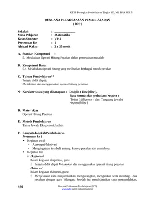 KTSP Perangkat Pembelajaran Tingkat SD, MI, DAN SDLB


                     RENCANA PELAKSANAAN PEMBELAJARAN
                                   ( RPP )

Sekolah                   :   ...........................
Mata Pelajaran            :   Matematika
Kelas/Semester            :   VI/ 2
Pertemuan Ke              :   1
Alokasi Waktu             :   2 x 35 menit

A. Standar Kompetensi :
   5. Melakukan Operasi Hitung Pecahan dalam pemecahan masalah

B. Kompetensi Dasar
   5.4 Melakukan operasi hitung yang melibatkan berbagai bentuk pecahan

C. Tujuan Pembelajaran**
   Peserta didik dapat :
   Melakukan dan menggunakan operasi hitung pecahan

 Karakter siswa yang diharapkan : Disiplin ( Discipline ),
                                   Rasa hormat dan perhatian ( respect )
                                    Tekun ( diligence ) dan Tanggung jawab (
                                   responsibility )

D. Materi Ajar
   Operasi Hitung Pecahan

E. Metode Pembelajaran
   Tanya Jawab, Ekspositori, latihan

F. Langkah-langkah Pembelajaran
   Pertemuan ke 1
    Kegiatan awal
       - Apresepsi/ Motivasi
       - Mengingatkan kembali tentang konsep pecahan dan contohnya.
    Kegiatan Inti
       Eksplorasi
        Dalam kegiatan eksplorasi, guru:
         Peserta didik dapat Melakukan dan menggunakan operasi hitung pecahan
       Elaborasi
        Dalam kegiatan elaborasi, guru:
         Menjelaskan cara menjumlahkan, mengurangkan, mengalikan serta membagi dua
           pecahan dengan garis bilangan. Setelah itu mendiskusikan cara menjumlahkan,

446                               Rencana Pelaksanaan Pembelajaran (RPP)
                                     www.jufri saleh, muhammad.com
 