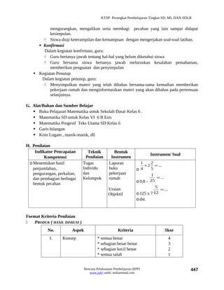KTSP Perangkat Pembelajaran Tingkat SD, MI, DAN SDLB


           mengurangkan, mengalikan serta membagi pecahan yang lain sampai didapat
           kesimpulan.
        Siswa diuji keterampilan dan kemampuan dengan mengerjakan soal-soal latihan.
      Konfirmasi
        Dalam kegiatan konfirmasi, guru:
        Guru bertanya jawab tentang hal-hal yang belum diketahui siswa
        Guru bersama siswa bertanya jawab meluruskan kesalahan pemahaman,
           memberikan penguatan dan penyimpulan
    Kegiatan Penutup
       Dalam kegiatan penutup, guru:
        Menyimpulkan materi yang telah dibahas bersama-sama kemudian memberikan
           pekerjaan rumah dan menginformasikan materi yang akan dibahas pada pertemuan
           selanjutnya.

G. Alat/Bahan dan Sumber Belajar
    Buku Pelajaran Matematika untuk Sekolah Dasar Kelas 6 .
    Matematika SD untuk Kelas VI 6 B Esis
    Matematika Progesif Teks Utama SD Kelas 6
    Garis bilangan
    Koin Logam , manik-manik, dll

H. Penilaian
    Indikator Pencapaian          Teknik           Bentuk
                                                                            Instrumen/ Soal
         Kompetensi              Penilaian       Instrumen
 o Menentukan hasil            Tugas            Laporan              1     2
                                                                        + 2 = ...
   penjumlahan,                Individu         buku               o 4     5
   pengurangan, perkalian,     dan              pekerjaan                  1
   dan pembagian berbagai      Kelompok         rumah                         = ...
                                                                   o 0,8 - 25
   bentuk pecahan
                                                                              5
                                                Uraian                          = ...
                                                Objektif           o 125 x 7 12
                                                                   o dst.


Format Kriteria Penilaian
   PRODUK ( HASIL DISKUSI )
           No.          Aspek                         Kriteria                        Skor
            1.     Konsep                * semua benar                                  4
                                         * sebagian besar benar                         3
                                         * sebagian kecil benar                         2
                                         * semua salah                                  1


                                Rencana Pelaksanaan Pembelajaran (RPP)                        447
                                   www.jufri saleh, muhammad.com
 