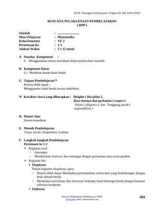 KTSP Perangkat Pembelajaran Tingkat SD, MI, DAN SDLB


                      RENCANA PELAKSANAAN PEMBELAJARAN
                                    ( RPP )

Sekolah                  :   ...........................
Mata Pelajaran           :   Matematika
Kelas/Semester           :   VI/ 2
Pertemuan Ke             :   1-2
Alokasi Waktu            :   5 x 35 menit

A. Standar Kompetensi :
   6. Menggunakan sistem koordinat dalam pemecahan masalah

B. Kompetensi Dasar
   6.1 Membuat denah letak benda

C. Tujuan Pembelajaran**
   Peserta didik dapat :
   Menggambar letak benda secara sederhana

 Karakter siswa yang diharapkan : Disiplin ( Discipline ),
                                   Rasa hormat dan perhatian ( respect )
                                    Tekun ( diligence ) dan Tanggung jawab (
                                   responsibility )

D. Materi Ajar
   Sistem koordinat

E. Metode Pembelajaran
   Tanya Jawab, Ekspositori, Latihan

F. Langkah-langkah Pembelajaran
   Pertemuan ke 1-2
    Kegiatan awal
       - Apresepsi
       - Memberikan motivasi dan semangat dengan permainan atau cerita pendek.
    Kegiatan Inti
       Eksplorasi
        Dalam kegiatan eksplorasi, guru:
         Peserta didik dapat Membahas permasalahan sehari-hari yang berhubungan dengan
           letak sebuah benda
         Melakukan percobaan dan observasi terhadap letak beberapa benda dengan bantuan
           software komputer
       Elaborasi

                                 Rencana Pelaksanaan Pembelajaran (RPP)                             453
                                    www.jufri saleh, muhammad.com
 