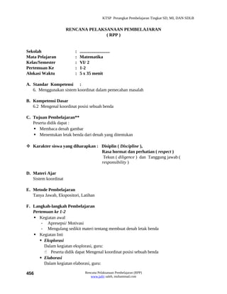 KTSP Perangkat Pembelajaran Tingkat SD, MI, DAN SDLB


                      RENCANA PELAKSANAAN PEMBELAJARAN
                                    ( RPP )


Sekolah                  :   ...........................
Mata Pelajaran           :   Matematika
Kelas/Semester           :   VI/ 2
Pertemuan Ke             :   1-2
Alokasi Waktu            :   5 x 35 menit

A. Standar Kompetensi :
   6. Menggunakan sistem koordinat dalam pemecahan masalah

B. Kompetensi Dasar
   6.2 Mengenal koordinat posisi sebuah benda

C. Tujuan Pembelajaran**
   Peserta didik dapat :
    Membaca denah gambar
    Menentukan letak benda dari denah yang ditentukan

 Karakter siswa yang diharapkan : Disiplin ( Discipline ),
                                   Rasa hormat dan perhatian ( respect )
                                    Tekun ( diligence ) dan Tanggung jawab (
                                   responsibility )

D. Materi Ajar
   Sistem koordinat

E. Metode Pembelajaran
   Tanya Jawab, Ekspositori, Latihan

F. Langkah-langkah Pembelajaran
   Pertemuan ke 1-2
    Kegiatan awal
       - Apresepsi/ Motivasi
       - Mengulang sedikit materi tentang membuat denah letak benda
    Kegiatan Inti
       Eksplorasi
        Dalam kegiatan eksplorasi, guru:
         Peserta didik dapat Mengenal koordinat posisi sebuah benda
       Elaborasi
        Dalam kegiatan elaborasi, guru:

456                              Rencana Pelaksanaan Pembelajaran (RPP)
                                    www.jufri saleh, muhammad.com
 