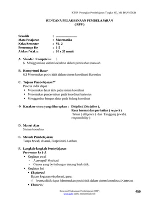 KTSP Perangkat Pembelajaran Tingkat SD, MI, DAN SDLB


                      RENCANA PELAKSANAAN PEMBELAJARAN
                                    ( RPP )


Sekolah                   :   ...........................
Mata Pelajaran            :   Matematika
Kelas/Semester            :   VI/ 2
Pertemuan Ke              :   1-5
Alokasi Waktu             :   10 x 35 menit

A. Standar Kompetensi :
   6. Menggunakan sistem koordinat dalam pemecahan masalah

B. Kompetensi Dasar
   6.3 Menentukan posisi titik dalam sistem koordinasi Kartesius

C. Tujuan Pembelajaran**
   Peserta didik dapat :
    Menentukan letak titik pada sistem koordinat
    Menentukan pencerminan pada koordinat kartesius
    Menggambar bangun datar pada bidang koordinat

 Karakter siswa yang diharapkan : Disiplin ( Discipline ),
                                   Rasa hormat dan perhatian ( respect )
                                    Tekun ( diligence ) dan Tanggung jawab (
                                   responsibility )

D. Materi Ajar
   Sistem koordinat

E. Metode Pembelajaran
   Tanya Jawab, diskusi, Ekspositori, Latihan

F. Langkah-langkah Pembelajaran
   Pertemuan ke 1-5
    Kegiatan awal
       - Apresepsi/ Motivasi
       - Games yang berhubungan tentang letak titik.
    Kegiatan Inti
       Eksplorasi
        Dalam kegiatan eksplorasi, guru:
         Peserta didik dapat Menentukan posisi titik dalam sistem koordinasi Kartesius
       Elaborasi
                                  Rencana Pelaksanaan Pembelajaran (RPP)                             459
                                     www.jufri saleh, muhammad.com
 