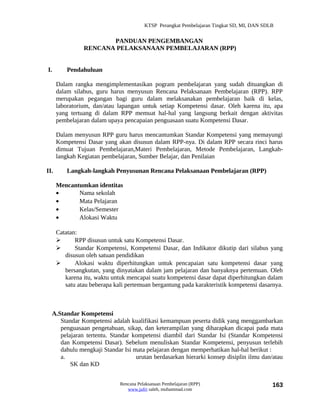 KTSP Perangkat Pembelajaran Tingkat SD, MI, DAN SDLB


                       PANDUAN PENGEMBANGAN
                RENCANA PELAKSANAAN PEMBELAJARAN (RPP)


I.        Pendahuluan

      Dalam rangka mengimplementasikan pogram pembelajaran yang sudah dituangkan di
      dalam silabus, guru harus menyusun Rencana Pelaksanaan Pembelajaran (RPP). RPP
      merupakan pegangan bagi guru dalam melaksanakan pembelajaran baik di kelas,
      laboratorium, dan/atau lapangan untuk setiap Kompetensi dasar. Oleh karena itu, apa
      yang tertuang di dalam RPP memuat hal-hal yang langsung berkait dengan aktivitas
      pembelajaran dalam upaya pencapaian penguasaan suatu Kompetensi Dasar.

      Dalam menyusun RPP guru harus mencantumkan Standar Kompetensi yang memayungi
      Kompetensi Dasar yang akan disusun dalam RPP-nya. Di dalam RPP secara rinci harus
      dimuat Tujuan Pembelajaran,Materi Pembelajaran, Metode Pembelajaran, Langkah-
      langkah Kegiatan pembelajaran, Sumber Belajar, dan Penilaian

II.       Langkah-langkah Penyusunan Rencana Pelaksanaan Pembelajaran (RPP)

      Mencantumkan identitas
      •      Nama sekolah
      •      Mata Pelajaran
      •      Kelas/Semester
      •      Alokasi Waktu

      Catatan:
            RPP disusun untuk satu Kompetensi Dasar.
            Standar Kompetensi, Kompetensi Dasar, dan Indikator dikutip dari silabus yang
         disusun oleh satuan pendidikan
            Alokasi waktu diperhitungkan untuk pencapaian satu kompetensi dasar yang
         bersangkutan, yang dinyatakan dalam jam pelajaran dan banyaknya pertemuan. Oleh
         karena itu, waktu untuk mencapai suatu kompetensi dasar dapat diperhitungkan dalam
         satu atau beberapa kali pertemuan bergantung pada karakteristik kompetensi dasarnya.



  A.Standar Kompetensi
     Standar Kompetensi adalah kualifikasi kemampuan peserta didik yang menggambarkan
     penguasaan pengetahuan, sikap, dan keterampilan yang diharapkan dicapai pada mata
     pelajaran tertentu. Standar kompetensi diambil dari Standar Isi (Standar Kompetensi
     dan Kompetensi Dasar). Sebelum menuliskan Standar Kompetensi, penyusun terlebih
     dahulu mengkaji Standar Isi mata pelajaran dengan memperhatikan hal-hal berikut :
     a.                           urutan berdasarkan hierarki konsep disiplin ilmu dan/atau
         SK dan KD


                              Rencana Pelaksanaan Pembelajaran (RPP)                        163
                                 www.jufri saleh, muhammad.com
 