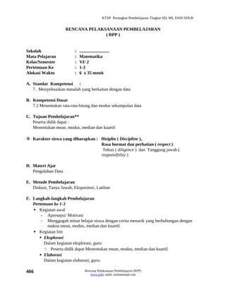 KTSP Perangkat Pembelajaran Tingkat SD, MI, DAN SDLB


                     RENCANA PELAKSANAAN PEMBELAJARAN
                                   ( RPP )


Sekolah                   :   ...........................
Mata Pelajaran            :   Matematika
Kelas/Semester            :   VI/ 2
Pertemuan Ke              :   1-3
Alokasi Waktu             :   6 x 35 menit

A. Standar Kompetensi :
   7. Menyelesaikan masalah yang berkaitan dengan data

B. Kompetensi Dasar
   7.2 Menentukan rata-rata hitung dan modus sekumpulan data

C. Tujuan Pembelajaran**
   Peserta didik dapat :
   Menentukan mean, modus, median dan kuartil

 Karakter siswa yang diharapkan : Disiplin ( Discipline ),
                                   Rasa hormat dan perhatian ( respect )
                                    Tekun ( diligence ) dan Tanggung jawab (
                                   responsibility )

D. Materi Ajar
   Pengolahan Data

E. Metode Pembelajaran
   Diskusi, Tanya Jawab, Ekspositori, Latihan

F. Langkah-langkah Pembelajaran
   Pertemuan ke 1-3
    Kegiatan awal
       - Apresepsi/ Motivasi
       - Menggugah minat belajar siswa dengan cerita menarik yang berhubungan dengan
          makna mean, modus, median dan kuartil.
    Kegiatan Inti
       Eksplorasi
        Dalam kegiatan eksplorasi, guru:
         Peserta didik dapat Menentukan mean, modus, median dan kuartil
       Elaborasi
        Dalam kegiatan elaborasi, guru:

466                               Rencana Pelaksanaan Pembelajaran (RPP)
                                     www.jufri saleh, muhammad.com
 