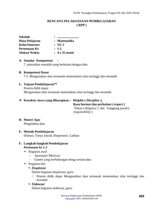 KTSP Perangkat Pembelajaran Tingkat SD, MI, DAN SDLB


                     RENCANA PELAKSANAAN PEMBELAJARAN
                                   ( RPP )


Sekolah                   :   ...........................
Mata Pelajaran            :   Matematika
Kelas/Semester            :   VI/ 2
Pertemuan Ke              :   1-2
Alokasi Waktu             :   4 x 35 menit

A. Standar Kompetensi :
   7. yelesaikan masalah yang berkaitan dengan data

B. Kompetensi Dasar
   7.3 Mengurutkan data termasuk menentukan nilai tertinggi dan terendah

C. Tujuan Pembelajaran**
   Peserta didik dapat :
   Mengurutkan data termasuk menentukan nilai tertinggi dan terendah

 Karakter siswa yang diharapkan : Disiplin ( Discipline ),
                                   Rasa hormat dan perhatian ( respect )
                                    Tekun ( diligence ) dan Tanggung jawab (
                                   responsibility )

D. Materi Ajar
   Pengolahan data

E. Metode Pembelajaran
   Diskusi, Tanya Jawab, Ekspositori, Latihan

F. Langkah-langkah Pembelajaran
   Pertemuan ke 1-2
    Kegiatan awal
       - Apresepsi/ Motivasi
       - Games yang berhubungan denga urutan data
    Kegiatan Inti
       Eksplorasi
        Dalam kegiatan eksplorasi, guru:
         Peserta didik dapat Mengurutkan data termasuk menentukan nilai tertinggi dan
           terendah
       Elaborasi
        Dalam kegiatan elaborasi, guru:

                                  Rencana Pelaksanaan Pembelajaran (RPP)                             469
                                     www.jufri saleh, muhammad.com
 