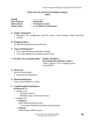 KTSP Perangkat Pembelajaran Tingkat SD, MI, DAN SDLB


                    RENCANA PELAKSANAAN PEMBELAJARAN
                                  ( RPP )

Sekolah                  :   .........................
Mata Pelajaran           :   Matematika
Kelas/semester           :   IV (Empat) /1 (satu)
Alokasi waktu            :   4 x 35 menit (2 X pertemuan)


A. Standar Kompetensi :
   1. Memahami dan menggunakan sifat-sifat operasi hitung bilangan dalam pemecahan
      masalah

B. Kompetensi Dasar
   1.6 Melakukan penaksiran dan pembulatan

C. Tujuan Pembelajaran**
    Siswa dapat Melakukan pembulatan bilangan
    Siswa dapat Melakukan penaksiran operasi hitung

 Karakter siswa yang diharapkan : Disiplin ( Discipline ),
                                   Rasa hormat dan perhatian ( respect )
                                    Tekun ( diligence ) dan Tanggung jawab (
                                   responsibility )

D. Materi Ajar
   Operasi hitung bilangan
    penaksiran dan pembulatan

E. Metode Pembelajaran
   Tanya Jawab, Ekspositori, Latihan

F. Langkah-langkah Pembelajaran
   Pertemuan ke 1-2
    Kegiatan awal
       - Apresepsi/ Motivasi
       - Membahas tugas rumah bersama-sama.
    Kegiatan Inti
       Eksplorasi
        Dalam kegiatan eksplorasi, guru:
         Siswa dapat Melakukan penaksiran dan pembulatan
       Elaborasi
        Dalam kegiatan elaborasi, guru:

                               Rencana Pelaksanaan Pembelajaran (RPP)                        191
                                  www.jufri saleh, muhammad.com
 