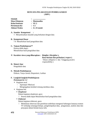 KTSP Perangkat Pembelajaran Tingkat SD, MI, DAN SDLB


                     RENCANA PELAKSANAAN PEMBELAJARAN
                                   ( RPP )

Sekolah                   :   ...........................
Mata Pelajaran            :   Matematika
Kelas/Semester            :   VI/ 2
Pertemuan Ke              :   1-2
Alokasi Waktu             :   4 x 35 menit

A. Standar Kompetensi :
   7. Menyelesaikan masalah yang berkaitan dengan data

B. Kompetensi Dasar
   7.4 Menafsirkan hasil pengolahan data

C. Tujuan Pembelajaran**
   Peserta didik dapat :
   Menafsirkan hasil pengolahan data

 Karakter siswa yang diharapkan : Disiplin ( Discipline ),
                                   Rasa hormat dan perhatian ( respect )
                                    Tekun ( diligence ) dan Tanggung jawab (
                                   responsibility )
D. Materi Ajar
   Pengolahan data

E. Metode Pembelajaran
   Diskusi, Tanya Jawab, Ekspositori, Latihan

F. Langkah-langkah Pembelajaran
   Pertemuan ke 1-2
    Kegiatan awal
       - Apresepsi/ Motivasi
       - Mengingatkan kembali tentang membaca data.
    Kegiatan Inti
       Eksplorasi
        Dalam kegiatan eksplorasi, guru:
         Peserta didik dapat Menafsirkan hasil pengolahan data
       Elaborasi
        Dalam kegiatan elaborasi, guru:
         Melakukan observasi dan penelitian sederhana mengenai hubungan lamanya nonton
           TV terhadap semangat belajar, pengelompokan data, pengamatan, analisis data dan
           penyajian dalam bentuk karya tulis

472                               Rencana Pelaksanaan Pembelajaran (RPP)
                                     www.jufri saleh, muhammad.com
 