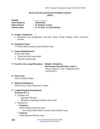 KTSP Perangkat Pembelajaran Tingkat SD, MI, DAN SDLB


                    RENCANA PELAKSANAAN PEMBELAJARAN
                                  ( RPP )

Sekolah                  :   .........................
Mata Pelajaran           :   Matematika
Kelas/semester           :   IV (Empat) /1 (satu)
Alokasi waktu            :   4 x 35 menit (2 X pertemuan)


A. Standar Kompetensi :
   1. Memahami dan menggunakan sifat-sifat operasi hitung bilangan dalam pemecahan
      masalah

B. Kompetensi Dasar
   1.6 Memecahkan masalah yang melibatkan uang

C. Tujuan Pembelajaran**
   Peserta didik dapat :
    Menuliskan nilai uang rupiah
    Menaksir jumlah harga

 Karakter siswa yang diharapkan : Disiplin ( Discipline ),
                                   Rasa hormat dan perhatian ( respect )
                                    Tekun ( diligence ) dan Tanggung jawab (
                                   responsibility )

D. Materi Ajar
   Operasi hitung bilangan

E. Metode Pembelajaran
   Diskusi,Tanya Jawab, Ekspositori, Latihan

F. Langkah-langkah Pembelajaran
   Pertemuan ke 1-2
    Kegiatan awal
       - Apresepsi/ Motivasi
       - Mengenal uang dengan berbagai macam nilai.
    Kegiatan Inti
       Eksplorasi
        Dalam kegiatan eksplorasi, guru:
         Siswa dapat Memecahkan masalah yang melibatkan uang
       Elaborasi
        Dalam kegiatan elaborasi, guru:

194                            Rencana Pelaksanaan Pembelajaran (RPP)
                                  www.jufri saleh, muhammad.com
 